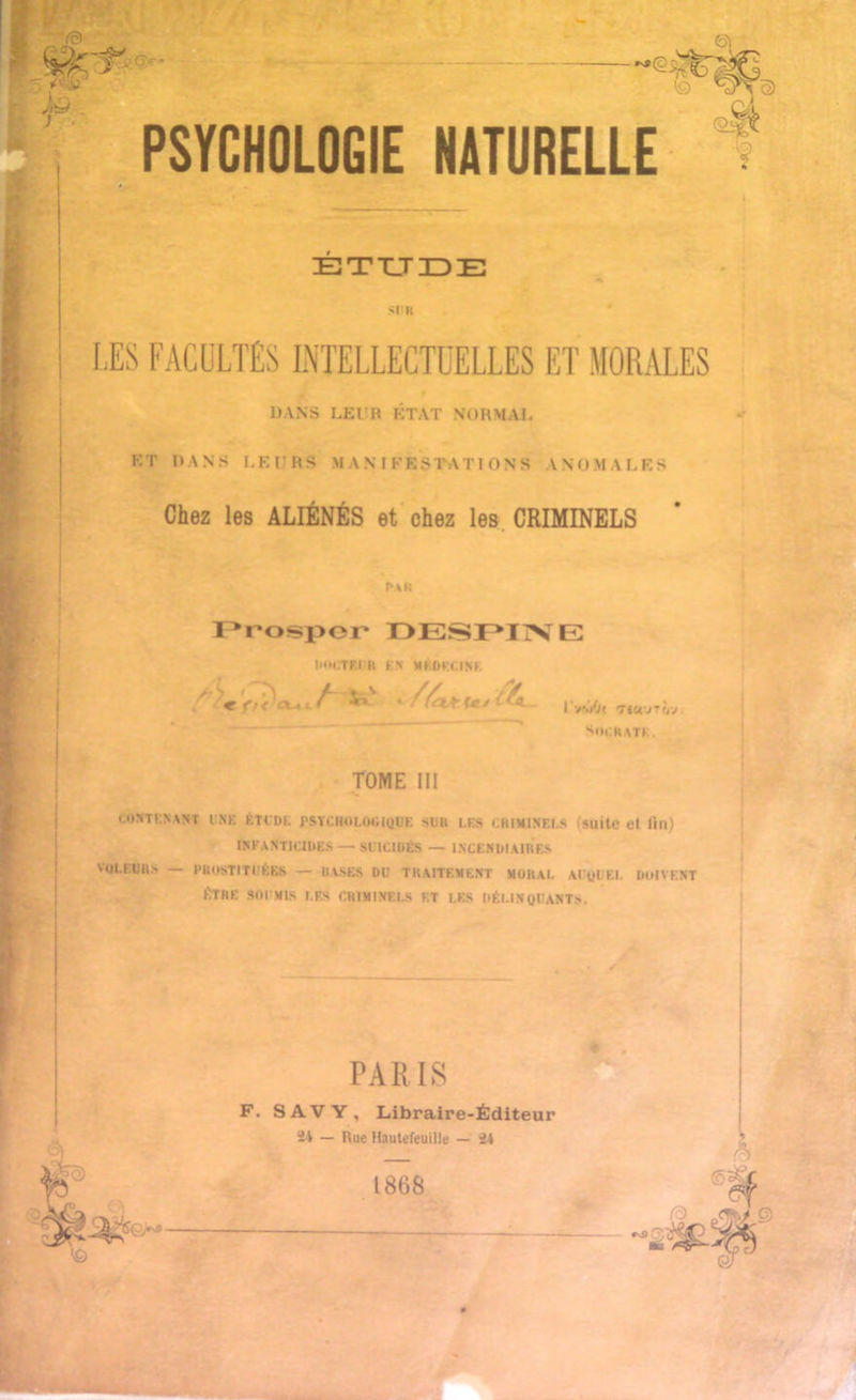 },Q . PSYCHOLOGIE NATURELLE ETUDE •U « LES FACULTÉS INTELLECTUELLES ET MORALES DANS LEUR ÉTAT NORMAL HT DANS LEURS MANIFESTATIONS ANOMALES Chez les ALIÉNÉS et chez les CRIMINELS Pau Prospor DESPINE IKM.TF.IH FA MÉDECINE « ^ i Viiô, Ticvriv. SoCRATI TOME III CONTENANT UNE ÉTUDE PSYCHOLOGIQUE SU» LES CRIMINELS (suite et fin) INFANTICIDES — SUICIDÉS — INCENDIAIRES VOLEURS — PROSTITUÉES — BASES DU TRAITEMENT MORAL AUQUEL DOIVENT ÊTRE SOUMIS I.F.S CRIMINELS ET LES DÉLINQUANTS. Ç6j?fo:>p- PARIS F. SAVY, Libraire-Éditeur 24 — Rue Hautcfeuille — 24 1868