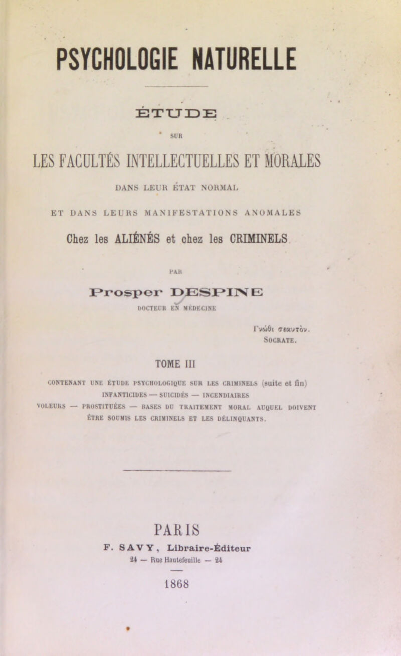 ÉTUDE * SUR LES FACULTÉS INTELLECTUELLES ET MORALES DANS LEUK ÉTAT NORMAL ET DANS LEURS MANIFESTATIONS ANOMALES Chez les ALIÉNÉS et chez les CRIMINELS PAH Prospor DESPIN E DOCTEUR EN MEDECINE UvwÔl «TIOUITOV. Socrate. TOME III CONTENANT UNE ETUDE PSYCHOLOGIQUE SUR LES CRIMINELS (suite et fin) INFANTICIDES — SUICIDÉS — INCENDIAIRES VOLEURS — PROSTITUÉES — BASES DU TRAITEMENT MORAL AUQUEL DOIVENT ÊTRE SOUMIS LES CRIMINELS ET LES DÉLINQUANTS. PARUS F. SAVY, Libraire-Éditeur 24 — Rue Hautefeuille — 24 1868