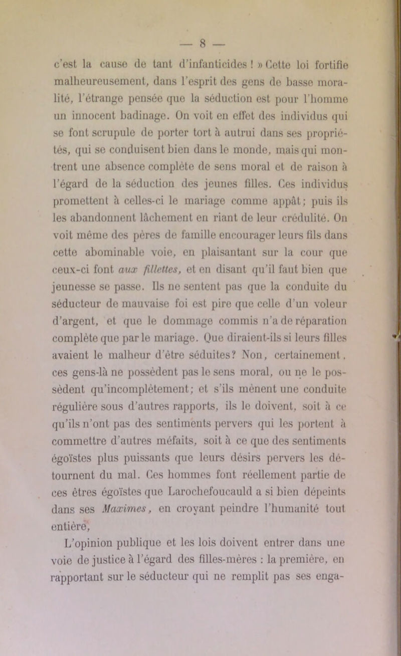 c’est la cause de tant d’infanticides ! » dette loi fortifie malheureusement, dans l’esprit des gens do basse mora- lité, l’étrange pensée que la séduction est pour l’homme un innocent badinage. On voit en effet des individus qui se font scrupule de porter tort à autrui dans ses proprié- tés, qui se conduisent bien dans le monde, mais qui mon- trent une absence complète de sens moral et de raison à l’égard de la séduction des jeunes filles. Ces individus promettent à celles-ci le mariage comme appât; puis ils les abandonnent lâchement en riant de leur crédulité. On voit même des pères de famille encourager leurs fils dans cette abominable voie, en plaisantant sur la cour que ceux-ci font aux fillettes, et en disant qu’il faut bien que jeunesse se passe. Ils ne sentent pas que la conduite du séducteur de mauvaise foi est pire que celle d’un voleur d’argent, et que le dommage commis n'a de réparation complète que parle mariage. Que diraient-ils si leurs filles avaient le malheur d’étre séduites? Non, certainement. ces gens-là ne possèdent pas le sens moral, ou ne le pos- sèdent qu’incomplètement; et s'ils mènent une conduite régulière sous d’autres rapports, ils le doivent, soit à ce qu’ils n’ont pas des sentiments pervers qui les portent à commettre d’autres méfaits, soit à ce que des sentiments égoïstes plus puissants que leurs désirs pervers les dé- tournent du mal. Ces hommes font réellement partie de ces êtres égoïstes que Larochefoucauld a si bien dépeints dans ses Maximes, en croyant peindre l’humanité tout entière. L’opinion publique et les lois doivent entrer dans une voie de justice à l’égard des filles-mères : la première, en rapportant sur le séducteur qui ne remplit pas ses enga-