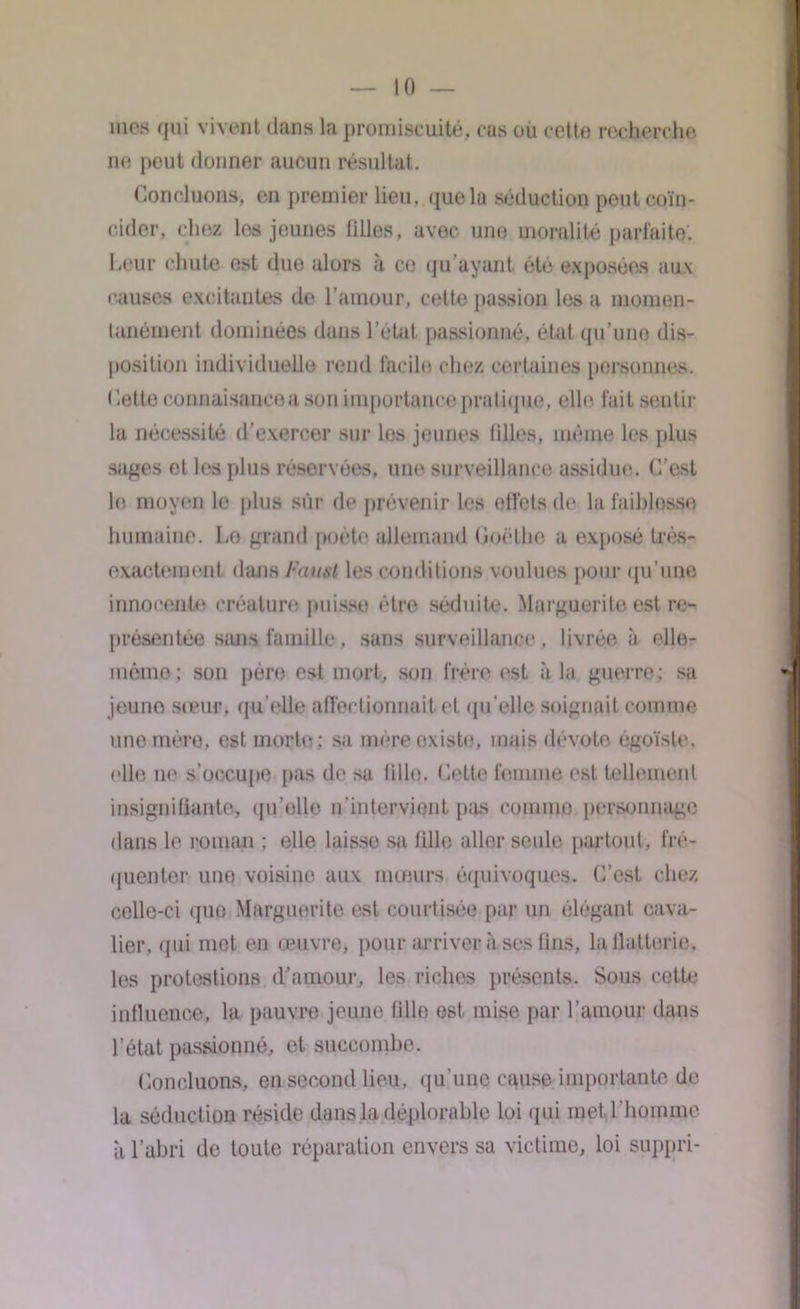 mes qui vivent dans la promiscuité, cas où cette recherche ne peut donner aucun résultat. Concluons, en premier lieu, , que la séduction peut coïn- cider. chez les jeunes filles, avec une moralité parfaite. Leur chute est duo alors à ce qu’ayant été exposées aux causes excitantes de l’amour, cette passion les a momen- tanément dominées dans l’état passionné, état qu’une dis- position individuelle rend facile chez certaines personnes. Cette connaisaucea son importance pratique, elle fait sentir la nécessité d’exercer sur los jeunes iilles, même les plus sages et les plus réservées, une surveillance assidue. C’est le moyen le plus sûr de prévenir les effets de la faiblesse humaine. Lo grand poète allemand Goethe a exposé très- exactement dans Faust les conditions voulues pour qu’une innocente créature puisse être séduite. Marguerite est re- présentée sans famille, sans surveillance, livrée à olle- mèmo ; son père est mort, son frère est à la guerre; sa jeune sœur, qu’elle affectionnait et qu’elle soignait comme une mère, est morte: sa mère existe, mais dévote égoïste, elle ne s’occupe pas de su fille. Cette femme est tellement insigniliante, qu’elle n’intervient pas comme personnage dans le roman : elle laisse sa fille aller seule partout, fré- quenter une voisine aux mœurs équivoques. C’est chez celle-ci que Marguerite est courtisée par un élégant cava- lier, qui met en œuvre, pour arriver à ses fins, la flatterie, les protestions d’amour, les riches présents. Sous cette influence, la pauvre jeune fille est mise par l’amour dans l’état passionné, et succombe. Concluons, en second lieu, qu'une cause importante de la séduction réside dans la déplorable loi qui met .l'homme à l’abri de toute réparation envers sa victime, loi suppri-