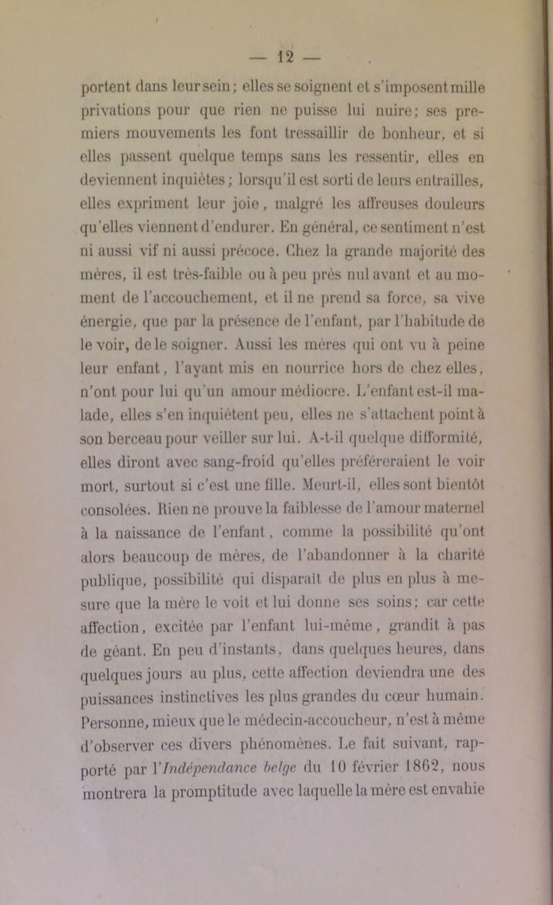 portent dans leur sein; elles se soignent et s’imposent mille privations pour que rien ne puisse lui nuire; ses pre- miers mouvements les font tressaillir de bonheur, et si elles passent quelque temps sans les ressentir, elles en deviennent inquiètes ; lorsqu’il est sorti île leurs entrailles, elles expriment leur joie, malgré les affreuses douleurs qu’elles viennent d’endurer. En général, ce sentiment n’est ni aussi vif ni aussi précoce, (liiez la grande majorité des mères, il est très-faible ou à peu près nul avant et au mo- ment de l’accouchement, et il ne prend sa force, sa vive énergie, que par la présence de l’enfant, par l’habitude de le voir, de le soigner. Aussi les mères qui ont vu à peine leur enfant, l’ayant mis en nourrice hors de chez elles, n’ont, pour lui qu’un amour médiocre. L’enfant est-il ma- lade, elles s’en inquiètent peu, elles ne s’attachent pointa son berceau pour veiller sur lui. A-t-il quelque difformité, elles diront avec sang-froid qu’elles préféreraient le voir mort, surtout si c’est une tille. Meurt-il, elles sont bientôt consolées. Rien ne prouve la faiblesse de l’amour maternel à la naissance de l’enfant. comme la possibilité qu’ont alors beaucoup de mères, de l’abandonner à la charité publique, possibilité qui disparaît de plus en plus à me- sure que la mère le voit et lui donne ses soins; car cette affection, excitée par l’enfant lui-même, grandit à pas de géant. En peu d’instants, dans quelques heures, dans quelques jours au plus, cette affection deviendra une des puissances instinctives les plus grandes du cœur humain. Personne, mieux que le médecin-accoucheur, n’est à même d’observer ces divers phénomènes. Le fait suivant, rap- porté par Y Indépendance belge du lü février 1802, nous montrera la promptitude avec laquelle la mère est envahie