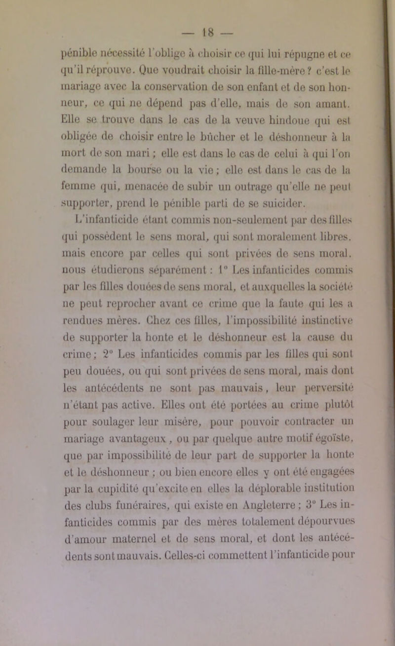 pénible nécessité l’oblige à choisir ce qui lui répugne et ce qu'il réprouve. Oue voudrait choisir la fille-mère? c’est le mariage avec la conservation de son enfant et de son hon- neur, ce qui ne dépend pas d’elle, mais de son amant. Elle se trouve dans le cas de la veuve hindoue qui esl obligée de choisir entre le bûcher et le déshonneur à la mort de son mari ; elle est dans le cas de celui à qui l’on demande la bourse ou la vie ; elle est dans le cas de la femme qui, menacée de subir un outrage qu elle ne peut supporter, prend le pénible parti de se suicider. L’infanticide étant commis non-seulement par des filles qui possèdent le sens moral, qui sont moralement libres, mais encore par celles qui sont privées de sens moral, nous étudierons séparément: 1° Les infanticides commis par les filles douées de sens moral, et auxquelles la société ue peut reprocher avant ce crime que la faute qui les a rendues mères. Chez ces filles, l’impossibilité instinctive de supporter la honte et le déshonneur est la cause du crime; 2° Les infanticides commis par les filles qui sont peu douées, ou qui sont privées de sens moral, mais dont les antécédents ne sont pas mauvais, leur perversité n’étant pas active. Elles ont été portées au crime plutôt pour soulager leur misère, pour pouvoir contracter un mariage avantageux, ou par quelque autre motif égoïste, que par impossibilité de leur part de supporter la honte et le déshonneur ; ou bien encore elles y ont été engagées par la cupidité qu’excite en elles la déplorable institution des clubs funéraires, qui existe en Angleterre ; 3° Les in- fanticides commis par des mères totalement dépourvues d’amour maternel et de sens moral, et dont les antécé- dents sont mauvais. Celles-ci commettent l’infanticide pour