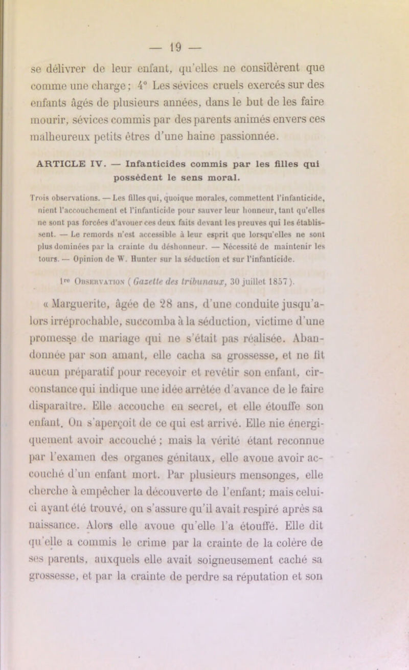 se délivrer de leur enlaut, qu’elles ne considèrent que connue une charge ; 4° Les sévices cruels exercés sur des enfants âgés de plusieurs années, dans le but de les faire mourir, sévices commis par des parents animés envers ces malheureux petits êtres d’une haine passionnée. ARTICLE IV. — Infanticides commis par les filles qui possèdent le sens moral. Trois observations. — Les filles qui, quoique morales, commettent l’infanticide, nient l'accouchement et l’infanticide pour sauver leur honneur, tant qu'elles ne sont pas forcées d'avouer ces deux faits devant les preuves qui les établis- sent. — Le remords n’est accessible à leur esprit que lorsqu'elles ne sont plus dominées par la crainte du déshonneur. — Nécessité de maintenir les tours. — Opinion de W. Hunter sur la séduction et sur l’infanticide. lre Observation ( Gazelle des tribunaux, 30 juillet 1857). « Marguerite, âgée de *28 ans, d'une conduite jusqu'a- lurs irréprochable, succomba à la séduction, victime d’une promesse de mariage qui ne s’était pas réalisée. Aban- donnée par son amant, elle cacha sa grossesse, et ne lit aucun préparatif pour recevoir et revêtir son enfant, cir- constance qui indique une idée arrêtée d’avance de le faire disparaître. Elle accouche en secret, et elle étoulfe son enfant. Un s'aperçoit de ce qui est arrivé. Elle nie énergi- quement avoir accouché ; mais la vérité étant reconnue par l’examen des organes génitaux, ello avoue avoir ac- couché d’un enfant mort. Par plusieurs mensonges, elle cherche à empêcher la découverte de l’enfant; mais celui- ci ayant été trouvé, ou s'assure qu’il avait respiré après sa naissance. Alors elle avoue qu elle l’a étouffé. Elle dit qu elle a commis le crime par la crainte de la colère de ses parents, auxquels elle avait soigneusement caché sa grossesse, et par la crainte de perdre sa réputation et son