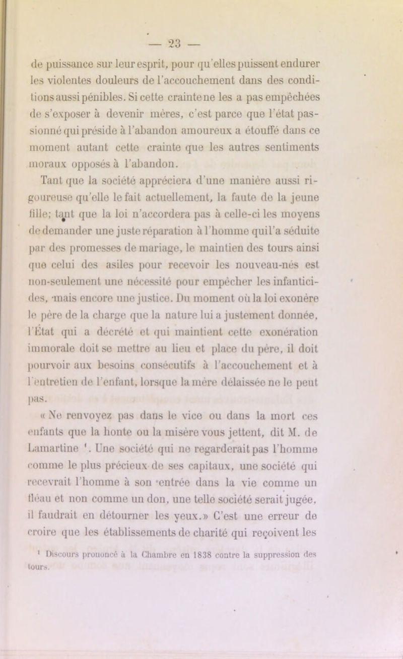 de puissance sur leur esprit, pour qu'elles puissent endurer les violentes douleurs de l’accouchement dans des condi- tions aussi pénibles. Si cette crainte ne les a pas empêchées de s’exposer à devenir mères, c’est parce que l’état pas- sionné qui préside à l’abandon amoureux a étouffé dans ce moment autant cette crainte que les autres sentiments moraux opposés à l’abandon. Tant que la société appréciera d’une manière aussi ri- goureuse quelle le fait actuellement, la faute do la jeune tille; tant que la loi n’accordera pas à celle-ci les moyens do demander une juste réparation à l’homme quil’a séduite par des promesses de mariage, le maintien des tours ainsi que celui des asiles pour recevoir les nouveau-nes est non-seulement une nécessité pour empêcher les infantici- des, mais encore une justice. Du moment où la loi exonère le père de la charge que la nature lui a justement donnée. l’Etat qui a décrété et qui maintient cette exonération immorale doit se mettre au lieu et place du père, il doit pourvoir aux besoins consécutifs à l’accouchement et à l'entretien de l’enfant, lorsque lanière délaissée ne le peut pas. « Ne renvoyez pas dans le vice ou dans la mort ces enfants que la honte ou la misère vous jettent, dit M. de Lamartine 1. Une société qui 11e regarderait pas l'homme comme le plus précieux de ses capitaux, une société qui recevrait l’homme à son 'entrée dans la vie comme un fléau et non comme un don, une telle société serait jugée, il faudrait en détourner les yeux.» C’est une erreur de croire que les établissements de charité qui reçoivent les 1 Discours prononcé à la Chambre en 1838 contre la suppression des tours.