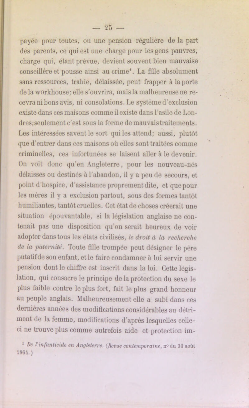 payée pour toutes, ou une pension régulière de la part des parents, ce qui est une charge pour les gens pauvres, charge qui, étant prévue, devient souvent bien mauvaise conseillère et pousse ainsi au crime*. La fille absolument sans ressources, trahie, délaissée, peut frapper à la porte de la workliouse; elle s’ouvrira, mais la malheureuse ne re- cevra ni bons avis, ni consolations. Le système d'exclusion existe dans ces maisons comme il existe dans l’asile de Lon- dres;seulement c’est sous la forme de mauvais traitements. Les intéressées savent le sort qui les attend; aussi, plutôt que d’entrer dans ces maisons où elles sont traitées comme criminelles, ces infortunées se laisent aller à le devenir. On voit donc qu’en Angleterre, pour les nouveau-nés délaissés ou destinés à l’abandon, il y a peu de secours, et point d’hospice, d’assistance proprement dite, et que pour les mères il y a exclusion partout, sous des formes tantôt humiliantes, tantôt cruelles. Cet état de choses créerait une situation épouvantable, si la législation anglaise no con- tenait pas une disposition qu’on serait heureux do voir adopter dans tous les états civilisés, le droit à la recherche de la paternité. Toute fille trompée peut désigner le père putatifde son entant, et le faire condamner à lui servir une [tension dont le chiffre est inscrit dans la loi. Cette légis- lation, qui consacre le principe de la protection du sexe le plus faible contre le plus fort, fait le plus grand honneur au peuple anglais. Malheureusement elle a subi dans ces dernières années des modifications considérables au détri- ment de la femme, modifications d’après lesquelles celle- ci ne trouve plus comme autrefois aide et protection irn- 1 De l infanticide en Angleterre. (Revue contemporaine, n°du 30 août 1864.)