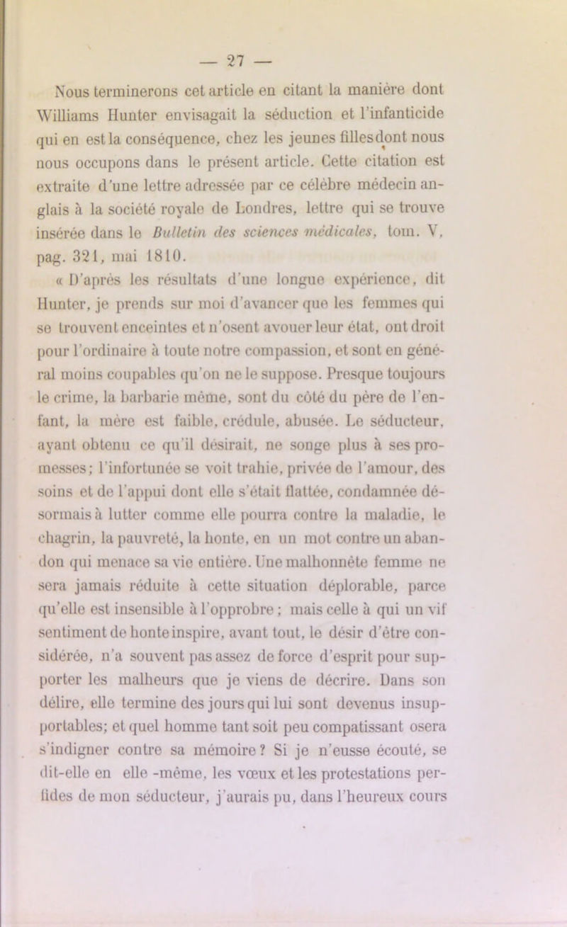 Nous terminerons cet article en citant la manière dont Williams Hunter envisagait la séduction et l’infanticide qui en est la conséquence, chez les jeunes fillesdont nous nous occupons dans le présent article. Cette citation est extraite d’une lettre adressée par ce célèbre médecin an- glais à la société royale de Londres, lettre qui se trouve insérée dans lo Bulletin des sciences médicales, tom. V. pag. 321, mai 1810. « D’après les résultats d’une longue expérience, dit limiter, je prends sur moi d’avancer que les femmes qui se trouvent enceintes et n’osent avouer leur état, ont droit pour l’ordinaire à toute notre compassion, et sont en géné- ral moins coupables qu’on ne le suppose. Presque toujours le crime, la barbarie même, sont du côté du père de l’en- fant, 1a mère est faible, crédule, abusée. Lo séducteur, ayant obtenu ce qu’il désirait, ne songe plus à ses pro- messes; l’infortunée se voit trahie, privée de l’amour, des soins et de l’appui dont elle s’était flattée, condamnée dé- sormais à lutter comme elle pourra contro la maladie, le chagrin, la pauvreté, la honte, en un mot contre un aban- don qui menace sa vie ontièro. Lue malhonnête femme ne sera jamais réduite à cette situation déplorable, parce qu’elle est insensible à l’opprobre ; mais celle à qui un vif sentiment de honte inspire, avant tout, le désir d'être con- sidérée, n’a souvent pas assez de force d’esprit pour sup- porter les malheurs que je viens de décrire. Dans son délire, elle termine des jours qui lui sont devenus insup- portables; et quel homme tant soit peu compatissant osera s’indigner contre sa mémoire ? Si je n’eusse écoulé, se dit-elle en elle -même, les vœux et les protestations per- lides de mon séducteur, j’aurais pu, dans l’heureux cours