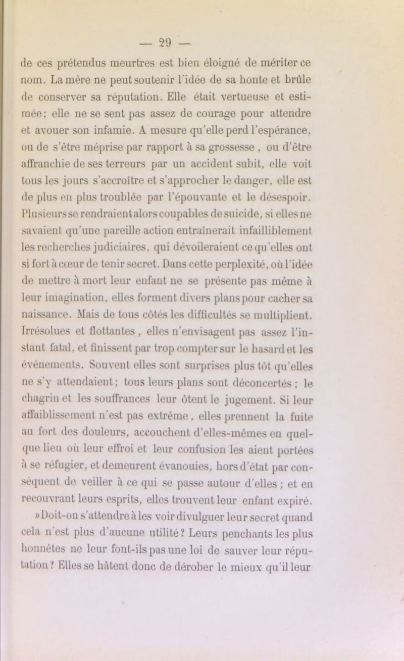 de ces prétendus meurtres est bien éloigné de mériter ce nom. La mère ne peutsoutenir l'idée de sa honte et brûle de conserver sa réputation. Elle était vertueuse et esti- mée; elle ne se sent pas assez de courage pour attendre et avouer son infamie. A mesure qu’elle perd l’espérance, ou de s’être méprise par rapport à sa grossesse , ou d’être affranchie de ses terreurs par un accident subit, elle voit tous les jours s’accroître et s’approcher le danger, elle est de plus en plus troublée par l’épouvante et le désespoir. Plusieurs se rendraientalors coupables desuicide, si elles ne savaient qu’une pareille action entraînerait infailliblement les recherches judiciaires, qui dévoileraient ce qu’elles ont si fort à coeur de tenir secret. Dans cette perplexité, où l’idée de mettre à mort leur enfant ne se présente pas même à leur imagination, elles forment divers plans pour cacher sa naissance. Mais de tous côtés les difficultés se multiplient. Irrésolues et flottantes , elles n’envisagent pas assez l’in- stant fatal, et finissent par trop compter sur le hasard et les événements. Souvent elles sont surprises plus tôt qu’elles ne s’y attendaient; tous leurs plans sont déconcertés; le chagrin et les souffrances leur ôtent le jugement. Si leur affaiblissement n’est pas extrême, elles prennent la fuite au fort des douleurs, accouchent d’elles-mémes en quel- que lieu où leur effroi et leur confusion les aient portées à se réfugier, et demeurent évanouies, hors d’état par con- séquent de veiller à ce qui se passe autour d’elles ; et en recouvrant leurs esprits, elles trouvent leur enfant expiré. » Doit-on s’attendre à les voir divulguer leur secret quand cela n est plus d’aucune utilité? Leurs penchants les plus honnêtes ne leur font-ils pas une loi de sauver leur répu- tation? Elles se hâtent donc de dérober le mieux qu’il leur