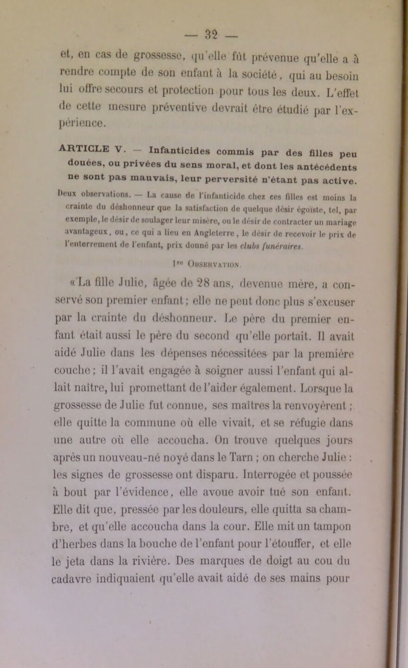 et, en cas de grossesse, quelle fût prévenue qu’elle a à rendre compte de son entant a la société, qui au besoin lui offre secours et protection pour tous les deux. L’effet de cette mesure préventive devrait être étudié par l’ex- périence. ARTICLE V. — Infanticides commis par des filles peu douées, ou privées du sens moral, et dont les antécédents ne sont pas mauvais, leur perversité n'étant pas active. I>eux observations. — La cause rie l’infanticide elles ces filles est moins la crainte du déshonneur que la satisfaction de quelque désir égoïste, tel, par exemple, le désir de soulager leur misère, ou le désir de contracter un mariage avantageux, ou, ce qui a lieu en Angleterre, le désir de recevoir le prix de l’enterrement de l’enfant, prix donné par les clubs Itinéraires. lre Observation. « La fille Julie, âgée de 28 ans, devenue mère, a con- servé son premier enfant; elle ne peut donc plus s’excuser par la crainte du déshonneur. Le père du premier en- fant était aussi le père du second qu’elle portait. Il avait aidé Julie dans les dépenses nécessitées par la première couche; il l’avait engagée à soigner aussi l’enfant qui al- lait naître, lui promettant de l’aider également. Lorsque la grossesse de Julie fut connue, ses maîtres la renvoyèrent ; elle quitte la commune où elle vivait, et se réfugie dans une autre où elle accoucha. On trouve quelques jours après un nouveau-né noyé dans le Tarn ; on cherche Julie : les signes de grossesse ont disparu. Interrogée et poussée à bout par l’évidence, elle avoue avoir tué son enfant. Elle dit que, pressée par les douleurs, elle quitta sa cham- bre, et qu’elle accoucha dans la cour. Elle mit un tampon d’herbes dans la bouche de l’enfant pour l’étouffer, et elle le jeta dans la rivière. Des marques de doigt au cou du cadavre indiquaient qu’elle avait aidé de ses mains pour