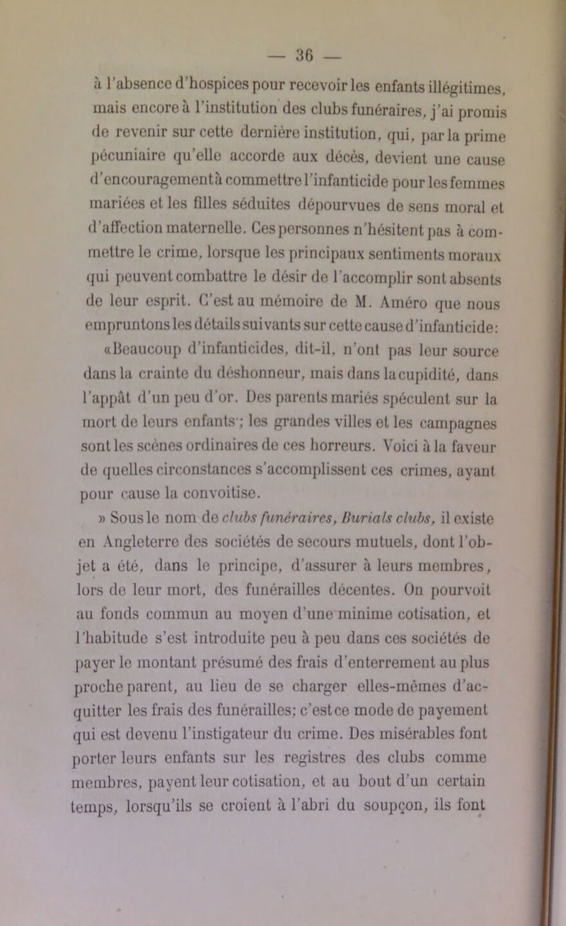 à l’absence d'hospices pour recevoir les enfants illégitimes, mais encore à l’institution des clubs funéraires, j’ai promis de revenir sur cette dernière institution, qui, parla prime pécuniaire quelle accorde aux décès, devient une cause d’encouragementà commettre l'infanticide pour les femmes mariées et les fdles séduites dépourvues de sens moral et d’affection maternelle. Ces personnes n’hésitent pas à com- mettre le crime, lorsque les principaux sentiments moraux qui peuvent combattre le désir de l’accomplir sont absents de leur esprit. C’est au mémoire de M. Améro que nous empruntons les détails suivants sur cette cause d’infanticide: «Beaucoup d’infanticides, dit-il, n’ont pas leur source dans la crainte du déshonneur, mais dans la cupidité, dans l’appât d’un peu d’or. Des parents mariés spéculent sur la mort de leurs enfants-; les grandes villes et les campagnes sont les scènes ordinaires de ces horreurs. Voici à la faveur de quelles circonstances s'accomplissent ces crimes, ayant pour cause la convoitise. » Sous le nom dq clubs funéraires, Burials clubs, il existe en Angleterre des sociétés de secours mutuels, dont l’ob- jet a été, dans le principe, d’assurer à leurs membres, lors de leur mort, des funérailles décentes. On pourvoit au fonds commun au moyen d’une minime cotisation, et l’habitude s’est introduite peu à peu dans ces sociétés de payer le montant présumé des frais d’enterrement au plus proche parent, au lieu de se charger elles-mêmes d’ac- quitter les frais des funérailles; c’est ce mode de payement qui est devenu l’instigateur du crime. Des misérables font porter leurs enfants sur les registres des clubs comme membres, payent leur cotisation, et au bout d’un certain temps, lorsqu’ils se croient à l’abri du soupçon, ils font