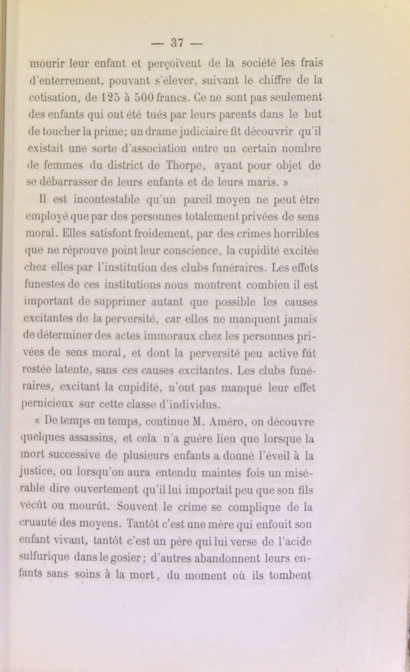 mourir leur enfant et perçoivent de la société les frais d’enterrement, pouvant s’élever, suivant le chiffre de la cotisation, de 125 à 500 francs. Ce ne sont pas seulement des enfants qui ont été tués par leurs parents dans le but de toucher la prime; un drame judiciaire fit découvrir qu’il existait une sorte d’association entre un certain nombre de femmes du district de Tliorpe, ayant pour objet de se débarrasser de leurs enfants et de leurs maris. » Il est incontestable qu’un pareil moyen ne peut être employé que par des personnes totalement privées do sens moral. Elles satisfont froidement, par des crimes horribles que ne réprouve point leur conscience, la cupidité excitée chez elles par l’institution des clubs funéraires. Les effets funestes de ces institutions nous montrent combien il est important de supprimer autant que possible les causes excitantes de la perversité, car elles ne manquent jamais de déterminer des actes immoraux chez les personnes pri- vées de sens moral, et dont la perversité peu active fût restée latente, sans ces causes excitantes. Les clubs funé- raires, excitant la cupidité, n’ont pas manqué leur effet pernicieux sur cette classe d’individus. « De temps en temps, continue M. Améro, on découvre quelques assassins, et cela n'a guère lieu que lorsque la mort successive de plusieurs enfants a donné l’éveil à la justice, ou lorsqu'on aura entendu maintes fois un misé- rable dire ouvertement qu’il lui importait peu que son fils vécut ou mourut. Souvent le crime se complique de la cruauté des moyens. Tantôt c’est une mère qui enfouit son entant vivant, tantôt c’est un père qui lui verse de l’acide sulfurique dans le gosier ; d’autres abandonnent leurs en- tants sans soins à la mort, du moment où ils tombent