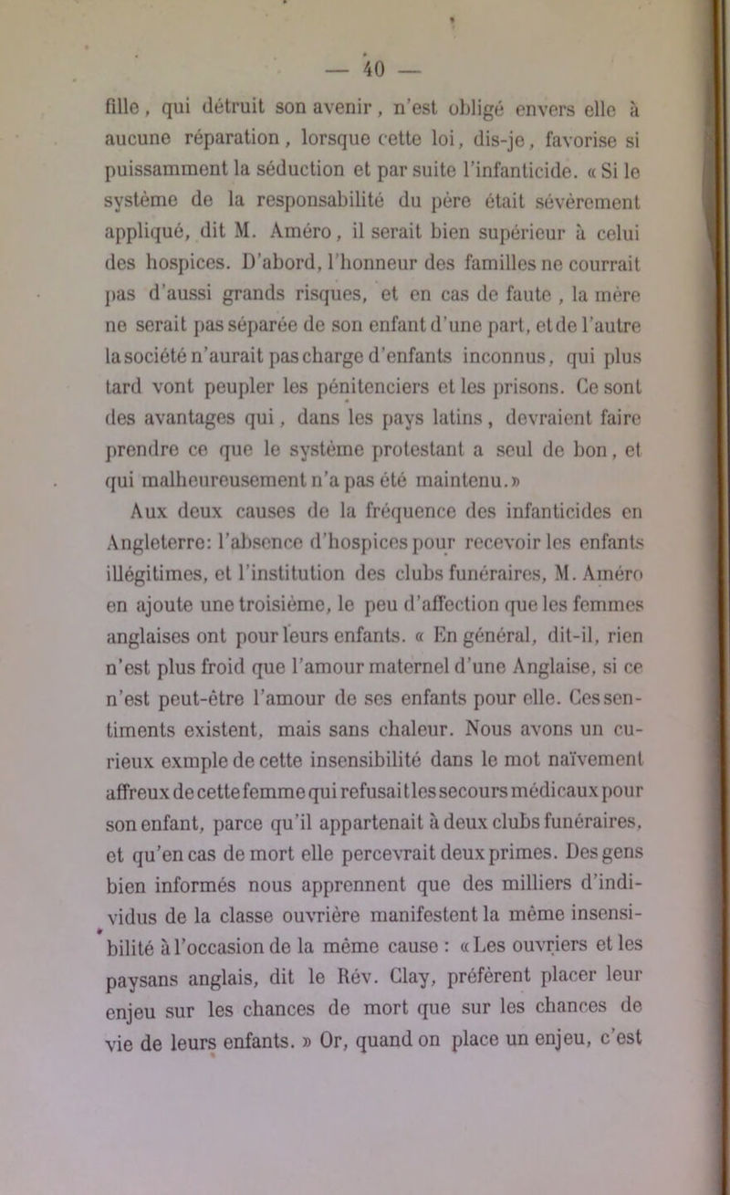 fille, qui détruit son avenir, n’est obligé envers elle à aucune réparation , lorsque cette loi, dis-je, favorise si puissamment la séduction et par suite l’infanticide. « Si le système de la responsabilité du père était sévèrement appliqué, dit M. Améro, il serait bien supérieur à celui des hospices. D’abord, l'honneur des familles ne courrait pas d’aussi grands risques, et en cas de faute , la mère ne serait pas séparée de son enfant d’une part, et de l’autre la société n’aurait pas charge d’enfants inconnus, qui plus tard vont peupler les pénitenciers et les prisons. Ce sont des avantages qui, dans les pays latins, devraient faire prendre ce que le système protestant a seul de bon, et qui malheureusement n’a pas été maintenu.» Aux deux causes de la fréquence des infanticides en Angleterre: l’absence d’hospices pour recevoir les enfants illégitimes, et l’institution des clubs funéraires, M. Améro en ajoute une troisième, le peu d’affection que les femmes anglaises ont pour leurs enfants. « En général, dit-il, rien n’est plus froid que l’amour maternel d’une Anglaise, si ce n’est peut-être l’amour de ses enfants pour elle. Cessen- timents existent, mais sans chaleur. Nous avons un cu- rieux exmple de cette insensibilité dans le mot naïvement affreux de cette femme qui refusai lies secours médicaux poui- son enfant, parce qu’il appartenait à deux clubs funéraires, et qu’en cas de mort elle percevrait deux primes. Des gens bien informés nous apprennent que des milliers d’indi- vidus de la classe ouvrière manifestent la même insensi- bilité à l’occasion de la même cause : « Les ouvriers et les paysans anglais, dit le Rév. Glay, préfèrent placer leur enjeu sur les chances de mort que sur les chances de vie de leurs enfants. » Or, quand on place un enjeu, c’est