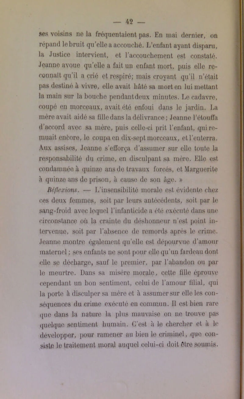 ses voisins no la fréquentaient pas. En mai dernier, on répand lebruit qu'elle a accouché. L’enfant ayant disparu, la Justice intervient, et l’accouchement est constaté. Jeanne avoue qu’elle a fait un enfant mort, puis elle re- connaît qu’il a crié et respiré; mais croyant qu’il n’était pas destiné à vivre, elle avait hâté sa mort en lui mettant la main sur la bouche pendantdeux minutes. Le cadavre, coupé en morceaux, avait été enfoui dans le jardin. La mère avait aidé sa tille dans la délivrance ; Jeanne l’étouffa d’accord avec sa mère, puis celle-ci prit l’enfant, qui re- muait encore, le coupa en dix-sept morceaux, et l’enterra. Aux assises, Jeanne s’efforça d’assumer sur elle toute la responsabilité du crime, en disculpant sa mère. Elle est condamnée à quinze ans de travaux forcés, et Marguerite à quinze ans de prison, à cause de son âge. » Bèflcxions. — L’insensibilité morale est évidente chez ces doux femmes, soit par leurs antécédents, soit par le sang-froid avec lequel l’infanticide a été exécuté dans une circonstance où la crainte du déshonneur n’est point in- tervenue. soit par l’absence de remords après le crime. Jeanne montre également qu’elle est dépourvue d’amour maternel : ses enfants ne sont pour elle qu’un fardeau dont elle se décharge, sauf le premier, par l’abandon ou par le meurtre. Dans sa misère morale, cette fille éprouve cependant un bon sentiment, celui de l’amour filial, qui la porte h disculper sa mère et à assumer sur elle les con- séquences du crime exécuté en commun. Il est bien rare que dans la nature la plus mauvaise on ne trouve pas quelque sentiment humain. C’est à le chercher et à le développer, pour ramener au bien le criminel, que con- siste le traitement moral auquel celui-ci doit être soumis.