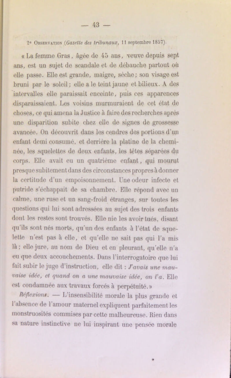 2e Observation (Gazelle des tribunaux, 11 septembre 1857). « La femme Gras, âgée de 45 ans, veuve depuis sept ans, est un sujet de scandale et de débauche partout où elle passe. Elle est grande, maigre, sèche; son visage est bruni par le soleil; elle a le teint jaune et bilieux. A des intervalles elle paraissait enceinte, puis ces apparences disparaissaient. Les voisins murmuraient de cet état de choses, ce qui amena la Justice à faire des recherches après une disparition subite chez elle de signes do grossesse avancée. On découvrit dans les cendres des portions d’un enfant demi consumé, et derrière la platine de la chemi- née, les squelettes de deux enfants, les têtes séparées du corps. Elle avait eu un quatrième enfant, qui mourut presque subitement dans des circonstances propres à donner la certitude d’un empoisonnement. Une odeur infecte et putride s’échappait de sa chambre. Elle répond avec un calme, une ruse et un sang-froid étranges, sur toutes les questions qui lui sont adressées au sujet des trois enfants dont les restes sont trouvés. Elle nie les avoir tués, disant qu'ils sont nés morts, qu’un des enfants à l’état de sque- lette n est pas à elle, et qu elle ne sait pas qui l’a mis là; elle jure, au nom de Dieu et en pleurant, quelle n'a eu que deux accouchements. Dans l’interrogatoire que lui tait subir le juge d instruction, elle dit : J’avais une mau- vaise idée, et quand on a une mauvaise idée, on l’a. Elle est condamnée aux travaux forcés à perpétuité.» Réflexions. — L’insensibilité morale la plus grande et 1 absence de 1 amour maternel expliquent parfaitement les monstruosités commises par cette malheureuse. Rien dans sa nature instinctive ne lui inspirant une pensée morale