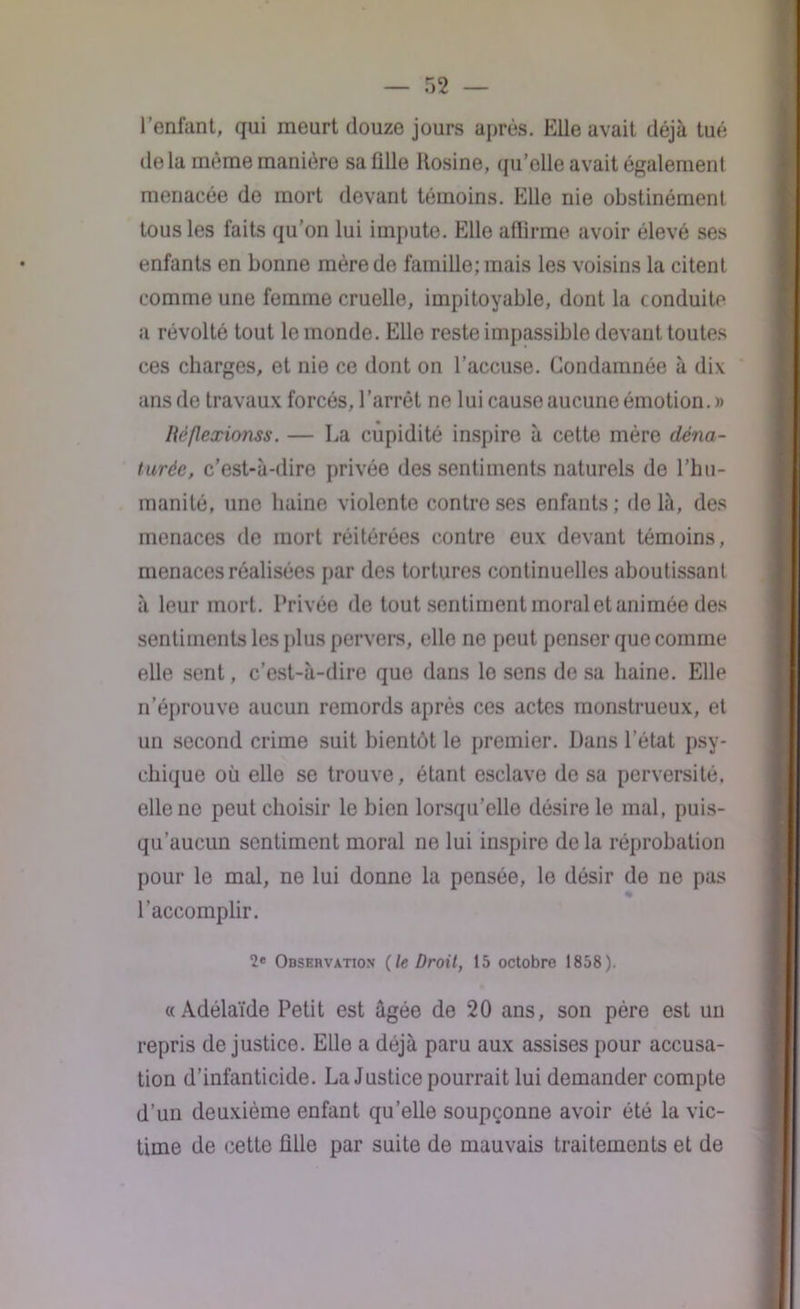 l’enfant, qui meurt douze jours après. Elle avait déjà tué de la même manière sa fille Rosine, qu’elle avait également menacée de mort devant témoins. Elle nie obstinément tous les faits qu’on lui impute. Elle affirme avoir élevé ses enfants en bonne mère de famille; mais les voisins la citent comme une femme cruelle, impitoyable, dont la conduite a révolté tout le monde. Elle reste impassible devant toutes ces charges, et nie ce dont on l’accuse. Condamnée à dix ans de travaux forcés, l’arrêt ne lui cause aucune émotion. » Héflexionss. — La cupidité inspire à cette mère déna- turée, c’est-à-dire privée des sentiments naturels de l’hu- manité, une haine violente contre ses enfants; delà, des menaces de mort réitérées contre eux devant témoins, menaces réalisées par des tortures continuelles aboutissant à leur mort. Privée de tout sentiment moral et animée des sentiments les plus pervers, elle ne peut penser que comme elle sent, c’est-à-dire que dans le sens de sa haine. Elle n’éprouve aucun remords après ces actes monstrueux, et un second crime suit bientôt le premier. Dans l’état psy- chique où elle se trouve, étant esclave de sa perversité, elle ne peut choisir le bien lorsqu’elle désire le mal, puis- qu’aucun sentiment moral ne lui inspire de la réprobation pour le mal, ne lui donne la pensée, le désir de ne pas l’accomplir. 2e Observation {le Droit, 15 octobre 1858). «Adélaïde Petit est âgée de 20 ans, son père est un repris de justice. Elle a déjà paru aux assises pour accusa- tion d’infanticide. La Justice pourrait lui demander compte d’un deuxième enfant quelle soupçonne avoir été la vic- time de cette fille par suite de mauvais traitements et de