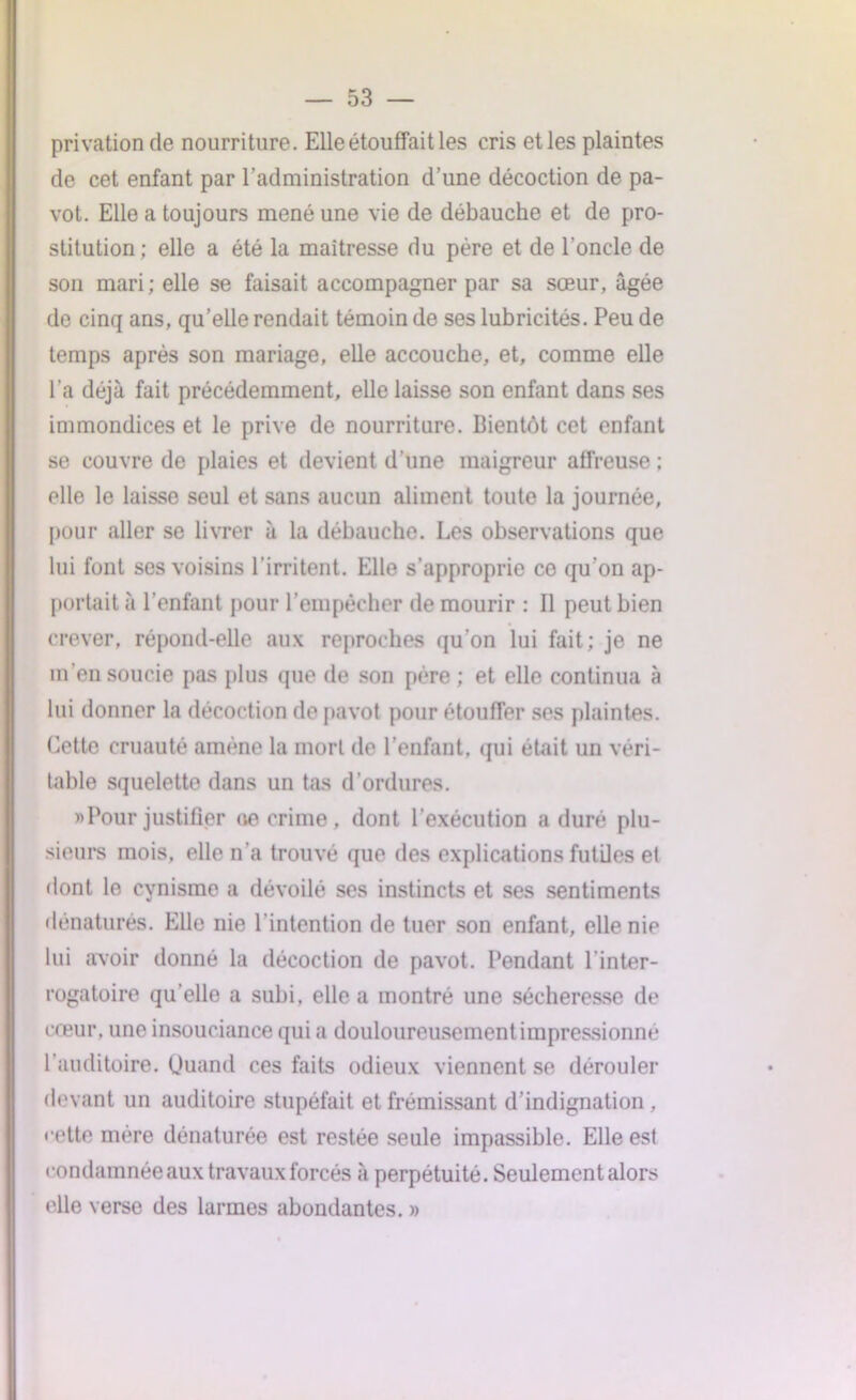 privation de nourriture. Elle étouffait les cris etles plaintes de cet enfant par l’administration d’une décoction de pa- vot. Elle a toujours mené une vie de débauche et de pro- stitution ; elle a été la maîtresse du père et de l’oncle de son mari; elle se faisait accompagner par sa sœur, âgée de cinq ans, qu’elle rendait témoin de ses lubricités. Peu de temps après son mariage, elle accouche, et, comme elle l’a déjà fait précédemment, elle laisse son enfant dans ses immondices et le prive de nourriture. Bientôt cet enfant se couvre de plaies et devient d'une maigreur affreuse ; elle le laisse seul et sans aucun aliment toute la journée, pour aller se livrer à la débauche. Les observations que lui font ses voisins 1 irritent. Elle s'approprie ce qu’on ap- portait à l’enfant pour l’empêcher de mourir : Il peut bien crever, répond-elle aux reproches qu’on lui fait; je ne m’en soucie pas plus que de son père ; et elle continua à lui donner la décoction de pavot pour étouffer ses plaintes. Cette cruauté amène la mort de l’enfant, qui était un véri- table squelette dans un tas d’ordures. «Pour justifier <10 crime, dont l’exécution a duré plu- sieurs mois, elle n’a trouvé que des explications futiles et dont le cynisme a dévoilé ses instincts et ses sentiments dénaturés. Elle nie l'intention de tuer son enfant, elle nie lui avoir donné la décoction de pavot. Pendant l'inter- rogatoire qu’elle a subi, elle a montré une sécheresse de cœur, une insouciance qui a douloureusement impressionne l’auditoire. Quand ces faits odieux viennent se dérouler devant un auditoire stupéfait et frémissant d’indignation, cette mère dénaturée est restée seule impassible. Elle est condamnée aux travaux forcés à perpétuité. Seulement alors elle verse des larmes abondantes. »