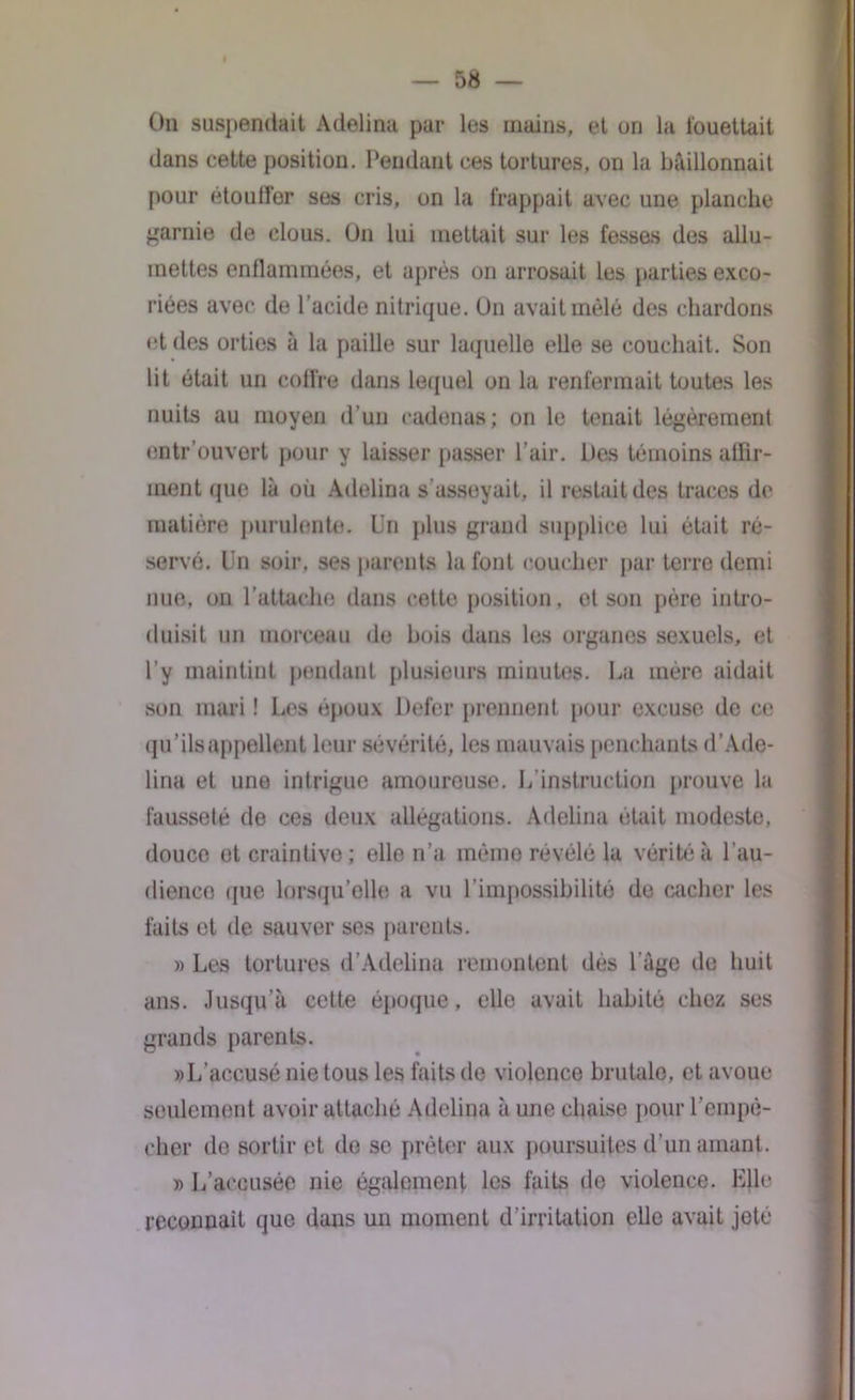 On suspendait Adelina par les mains, et en la fouettait dans cette position. Pendant ces tortures, on la bâillonnait pour étouffer ses cris, on la frappait avec une planche garnie de clous. On lui mettait sur les fesses des allu- mettes enflammées, et après on arrosait les parties exco- riées avec do l’acide nitrique. On avait mêlé des chardons et des orties à la paille sur laquelle elle se couchait. Son lit était un coffre dans lequel on la renfermait toutes les nuits au moyen d’un cadenas; on le tenait légèrement entr’ouvort pour y laisser passer l’air. Des témoins affir- ment que là où Adelina s'asseyait, il restait des traces de matière purulente. Un plus grand supplice lui était ré- servé. Un soir, ses parents la font coucher par terre demi nue, on l’attache dans cette position, et son père intro- duisit un morceau de bois dans les organes sexuels, et l’y maintint pendant plusieurs minutes. La mère aidait son mari ! Les époux Defer prennent pour excuse de ce qu’ils appellent leur sévérité, les mauvais penchants d’Ade- lina et une intrigue amoureuse. L’instruction prouve la fausseté de ces deux allégations. Adelina était modeste, douce et craintive; elle n’a mémo révélé la vérité à l’au- dienco que lorsqu’elle a vu l’impossibilité de cacher les faits et île sauver ses parents. » Les tortures d’Ailelina remontent dès l’âge de huit ans. Jusqu’à cette époque, elle avait habité chez ses grands parents. »L’accusé nie tous les faits de violence brutale, et avoue seulement avoir attaché Adelina à une chaise pour l’empê- cher de sortir et de se prêter aux poursuites d’un amant. » L’accusée nie également les faits de violence. Elle reconnaît que dans un moment d'irritation elle avait jeté