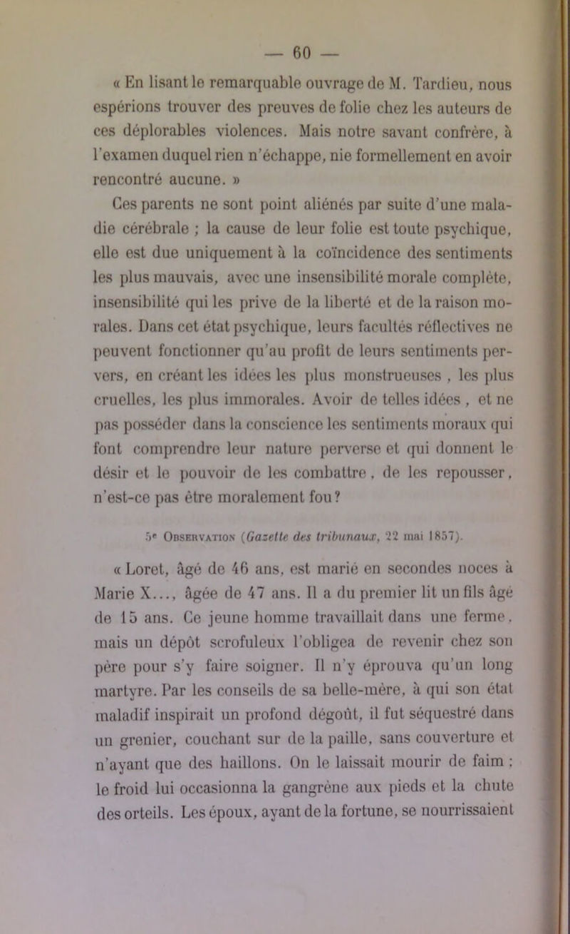 « En lisant 1g remarquable ouvrage de M. Tardieu, nous espérions trouver des preuves de folie chez les auteurs de ces déplorables violences. Mais notre savant confrère, à l'examen duquel rien n’échappe, nie formellement en avoir rencontré aucune. » Ces parents ne sont point aliénés par suite d’une mala- die cérébrale ; la cause de leur folie est toute psychique, elle est due uniquement à la coïncidence des sentiments les plus mauvais, avec une insensibilité morale complète, insensibilité qui les prive de la liberté et de la raison mo- rales. Dans cet état psychique, leurs facultés réflectives ne peuvent fonctionner qu’au prolit de leurs sentiments per- vers, en créant les idées les plus monstrueuses , les plus cruelles, les plus immorales. Avoir de telles idées , et ne pas posséder dans la conscience les sentiments moraux qui font comprendre leur nature perverse et qui donnent le désir et le pouvoir de les combattre. de les repousser. n’est-ce pas être moralement fou? 5e Observation (Gazette des tribunaux, 22 mai 1857). « Loret, âgé de 46 ans, est marié en secondes noces à Marie X..., âgée de 47 ans. 11 a du premier lit un fils âgé de 15 ans. Ce jeune homme travaillait dans une ferme , mais un dépôt scrofuleux l’obligea de revenir chez son père pour s’y faire soigner. Il n’y éprouva qu’un long martyre. Par les conseils de sa belle-mère, à qui son état maladif inspirait un profond dégoût, il fut séquestré dans un grenier, couchant sur de la paille, sans couverture et n’ayant que des haillons. On le laissait mourir de faim : le froid lui occasionna la gangrène aux pieds et la chute des orteils. Les époux, ayant de la fortune, se nourrissaient