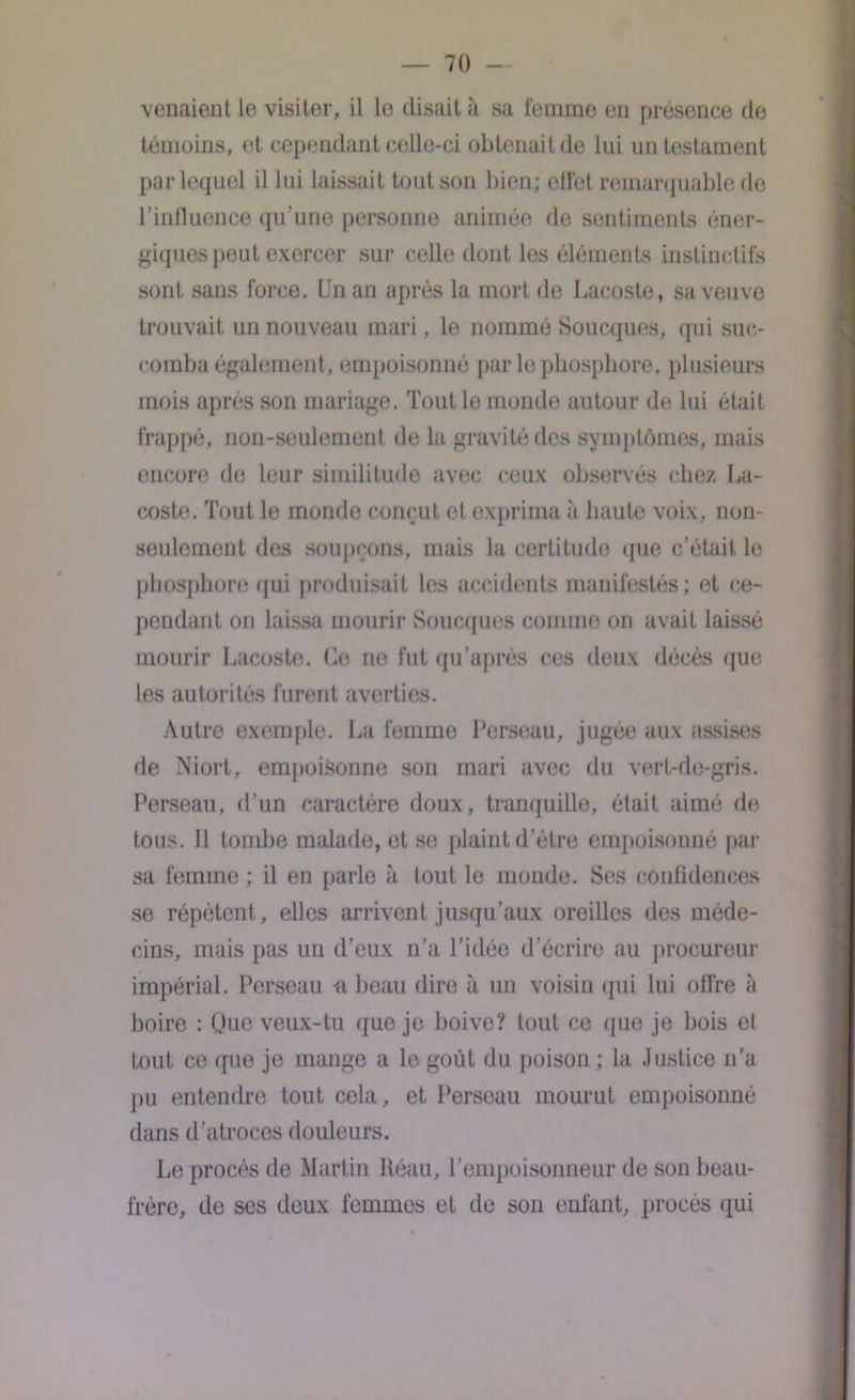 venaient le visiter, il le disait à sa femme en présence de témoins, et cependant celle-ci obtenait de lui un testament par lequel il lui laissait tout son bien; effet remarquable de l’influence qu'une personne animée de sentiments éner- giques peut exercer sur celle dont les éléments instinctifs sont sans force. Un an après la mort de Lacoste, sa veuve trouvait un nouveau mari, le nommé Soucques, qui suc- comba également, empoisonné par le phosphore, plusieurs mois après son mariage. Tout le monde autour de lui était frappé, non-seulement de la gravité des symptômes, mais encore de leur similitude avec ceux observés chez La- coste. Tout le monde conçut et exprima «à haute voix, non- seulement des soupçons, mais la certitude que c’était le phosphore qui produisait les accidents manifestés; et ce- pendant on laissa mourir Soucques comme on avait laissé mourir Lacoste. Ce no fut qu’après ces deux décès que les autorités furent averties. Autre exemple. La femme Perseau, jugée aux assises de Niort, empoisonne son mari avec du vert-de-gris. Perseau, d’un caractère doux, tranquille, était aimé de tous. 11 tombe malade, et se plaint d’être empoisonné par sa femme ; il en parle à tout le monde. Ses confidences se répètent, elles arrivent jusqu’aux oreilles des méde- cins, mais pas un d’eux n’a l’idée d’écrire au procureur impérial. Perseau a beau dire à un voisin qui lui offre à boire : Une veux-tu que je boive? tout ce que je bois el tout ce (pie je mange a le goût du poison ; la Justice n’a pu entendre tout cela, et Perseau mourut empoisonné dans d’atroces douleurs. Le procès de Martin fléau, l’empoisonneur de son beau- frère, de ses deux femmes et de son enfant, procès qui