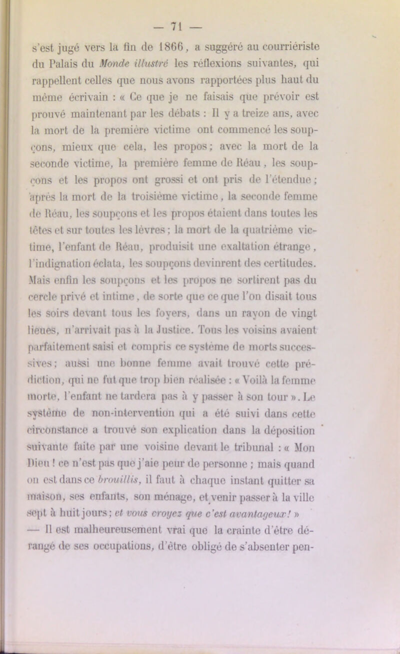 s’est jugé vers la fin de 18G6, a suggéré au courriériste du Palais du Monde illustré les réflexions suivantes, qui rappellent celles que nous avons rapportées plus haut du même écrivain : « Ce que je ne faisais que prévoir est prouvé maintenant par les débats : Il y a treize ans, avec la mort de la première victime ont commencé les soup- çons, mieux que cela, les propos ; avec la mort de la seconde victime, la première femme de Réau , les soup- çons et les propos ont grossi et ont pris de l'étendue ; après la mort de la troisième victime, la seconde femme de Réau, les soupçons et les propos étaient dans toutes les têtes et sur toutes les lèvres ; la mort de la quatrième vic- time, l’enfant de Réau, produisit une exaltation étrange , l’indignation éclata, les soupçons devinrent des certitudes. Mais enfin les soupçons et les propos ne sortirent pas du cercle privé et intime. de sorte que ce que l’on disait tous les soirs devant tous les foyers, dans un rayon de vingt lieues, n'arrivait pas à la Justice. Tous les voisins avaient parfaitement saisi et compris ce système de morts succes- sives; aussi une bonne femme avait trouvé cette pré- diction, qui no fut que trop bien réalisée ; « Voilà la femme morte, l’enfant ne tardera pas à y passer à son tour ». Le système de non-intervention qui a été suivi dans cette circonstance a trouve son explication dans la déposition suivante faite par une voisine devant le tribunal : « Mon Rien ! ce n’est pas que j’aie peur de personne ; mais quand on est dans ce brouillis, il faut à chaque instant quitter sa maison, ses enfants, son ménage, et venir passera la ville sept à huit jours; et vous croyez que c’est avantageux! » — Il est malheureusement vrai que la crainte d’être dé- rangé de ses occupations, d’être obligé de s’absenter pen-