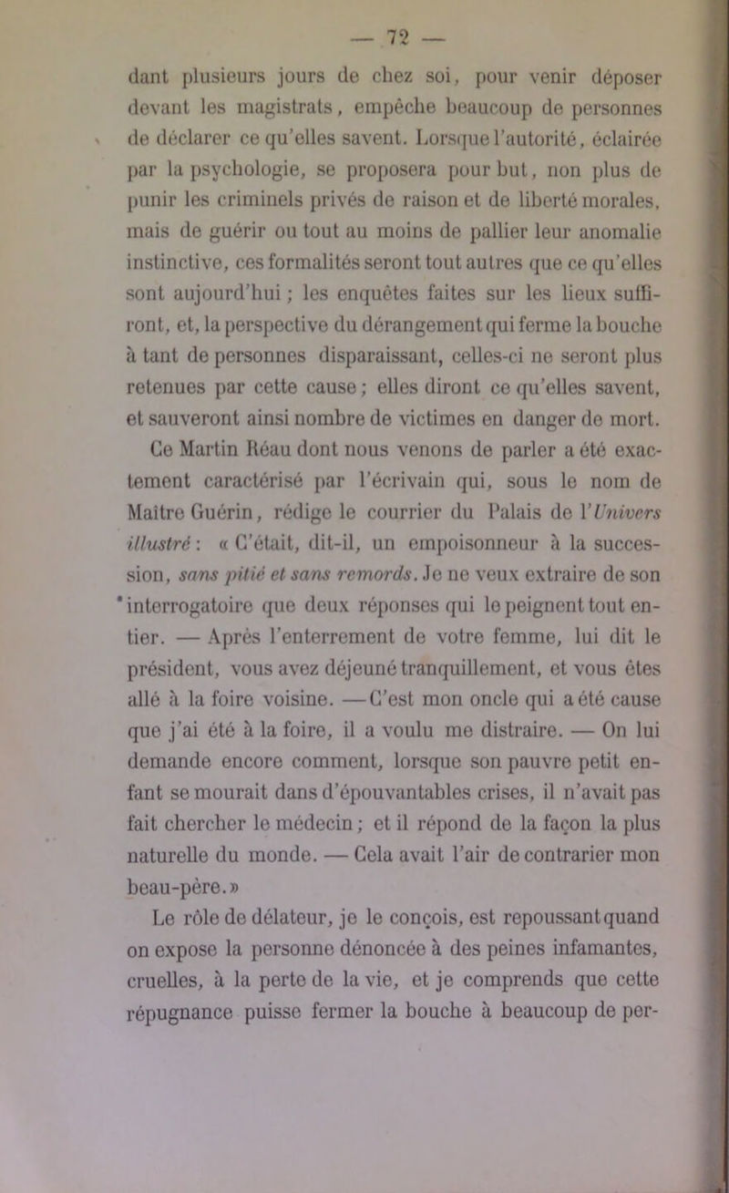 dant plusieurs jours de chez soi , pour venir déposer devant les magistrats, empêche beaucoup de personnes » de déclarer ce qu’elles savent. Lorsque l’autorité, éclairée par la psychologie, se proposera pour but, non plus de punir les criminels privés de raison et de liberté morales, mais de guérir ou tout au moins de pallier leur anomalie instinctive, ces formalités seront tout autres que ce qu’elles sont aujourd’hui ; les enquêtes faites sur les lieux suffi- ront, et, la perspective du dérangement qui ferme la bouche à tant de personnes disparaissant, celles-ci ne seront plus retenues par cette cause ; elles diront ce qu’elles savent, et sauveront ainsi nombre de victimes en danger de mort. Ce Martin Réau dont nous venons de parler a été exac- tement caractérisé par l’écrivain qui, sous le nom de Maître Guérin, rédige le courrier du Palais de Y Univers illustré : « C’était, dit-il, un empoisonneur à la succes- sion, sans pitié et sans remords. Je ne veux extraire de son 'interrogatoire que deux réponses qui lo peignent tout en- tier. — Après l’enterrement de votre femme, lui dit le président, vous avez déjeuné tranquillement, et vous êtes allé à la foire voisine. —C’est mon oncle qui a été cause que j’ai été à la foire, il a voulu me distraire. — On lui demande encore comment, lorsque son pauvre petit en- fant se mourait dans d’épouvantables crises, il n’avait pas fait chercher le médecin ; et il répond de la façon la plus naturelle du monde. — Cela avait l’air de contrarier mon beau-père.» Le rôle de délateur, je le conçois, est repoussant quand on expose la personne dénoncée à des peines infamantes, cruelles, à la perte de la vie, et je comprends quo cette répugnance puisse fermer la bouche à beaucoup de per-