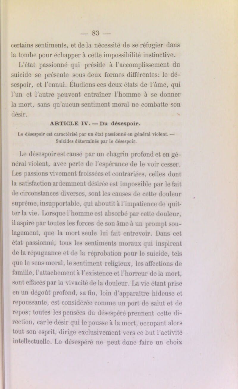 certains sentiments, et de la nécessité de se réfugier dans la tombe pour échapper à cette impossibilité instinctive. L’état passionné qui préside à l'accomplissement du suicide se présente sous deux formes différentes: le dé- sespoir, et l’ennui. Étudions ces deux états de lame, qui l’un et l’autre peuvent entraîner l'homme à se donner la mort, sans qu’aucun sentiment moral ne combatte son désir. ARTICLE IV. — Du désespoir. Le désespoir est caractérisé par un état passionné en général violent. — Suicides déterminés par le désespoir. Le désespoir est causé par un chagrin profond et en gé- néral violent, avec perte de l’espérance de le voir cesser. Les passions vivement froissées et contrariées, celles dont la satisfaction ardemment désirée est impossible par le fait de circonstances diverses, sont les causes de cette douleur suprême, insupportable, qui aboutit à l’impatience de quit- ter la vie. Lorsque l’homme est absorbé par cette douleur, il aspire par toutes les forces de son âme à un prompt sou- lagement, que la mort seule lui fait entrevoir. Dans cet état passionné, tous les sentiments moraux qui inspirent de la répugnance et de la réprobation pour le suicide, tels que le sens moral, le sentiment religieux, les affections de famille, rattachement à l’existence et l’horreur de la mort, sont effacés par la vivacité de la douleur. La vie étant prise en un dégoût profond, sa fin, loin d’apparaître hideuse et repoussante, est considérée comme un port de salut et de repos; toutes les pensées du désespéré prennent cette di- rection, carie désir qui le pousse à la mort, occupant alors tout son esprit, dirige exclusivement vers ce but l’activité intellectuelle. Le désespéré ne peut donc faire un choix