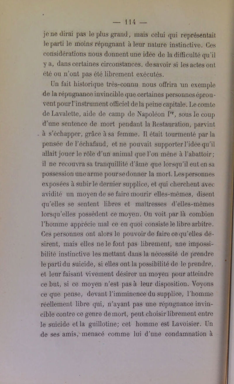 je ne dirai pas le plus grand, mais celui qui représentait le parti le moins répugnant à leur nature instinctive. Ces considérations nous donnent une idée de la dilüculté qu’il y a, dans certaines circonstances, desavoir si les actes ont, été ou n’ont pas été librement exécutés. Un fait historique très-connu nous offrira un exemple de la répugnance invincible que certaines personnes éprou- vent pour l’instrument officiel de la peine capitale. Le comte de Lavalette, aide de camp de Napoléon Ier, sous le coup d’une sentence de mort pendant la Restauration, parvint à s’échapper, grâce à sa femme. Il était tourmenté par la pensée de l’échafaud, et ne pouvait supporter l’idée qu'il allait jouer le rôle d’un animal que l’on mène à l’abattoir; il ne recouvra sa tranquillité dame que lorsqu’il eut en sa possession unearme poursedonner la mort. Les personnes exposées à subir le dernier supplice, et qui cherchent avec avidité un moyen de se faire mourir elles-mêmes, disent qu’elles se sentent libres et maîtresses d’elles-mèmes lorsqu'elles possèdent ce moyen. On voit parla combien l’homme apprécie mal ce en quoi consiste le libre arbitre. Ces personnes ont alors le pouvoir de faire ce qu’elles dé- sirent, mais elles ne le font pas librement, une impossi- bilité instinctive les mettant dans la nécessité de prendre le parti du suicide, si elles ont la possibilité de le prendre, et leur faisant vivement désirer un moyen pour atteindre ce but, si ce moyen n’est pas à leur disposition. Voyons ce que pense, devant l’imminence du supplice, l’homme réellement libre qui, n'ayant pas une répugnance invin- cible contre ce genre de mort, peut choisir librement entre le suicide et la guillotine; cet homme est Lavoisier. Un de ses amis, menacé comme lui d’une condamnation à