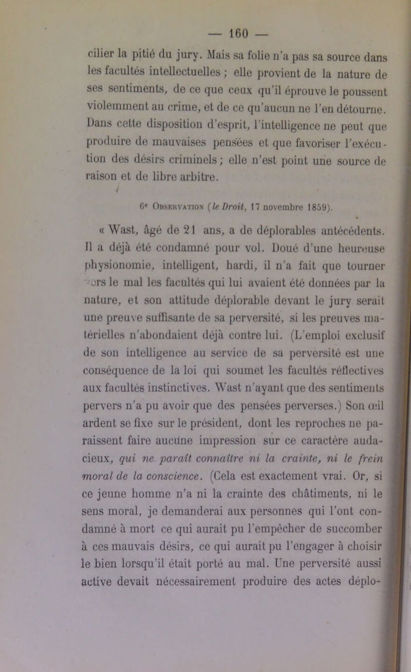 cilier la pitié du jury. Mais sa folie n’a pas sa source dans les facultés intellectuelles ; elle provient de la nature de ses sentiments, de ce que ceux qu’il éprouve le poussent violemment au crime, et de ce qu’aucun ne l’en détourne. Dans cette disposition d’esprit, l’intelligence ne peut que produire de mauvaises pensées et que favoriser l’exécu - tion des désirs criminels; elle n’est point une source de raison et de libre arbitre. 4 Ge Observation {le Droit, 17 novembre 1859). « Wast, âgé de 21 ans, a de déplorables antécédents. Il a déjà été condamné pour vol. Doué d’une heureuse physionomie, intelligent, hardi, il n'a fait que tourner ors le mal les facultés qui lui avaient été données par la nature, et son attitude déplorable devant le jury serait une preuve suffisante de sa perversité, si les preuves ma- terielles n’abondaient déjà contre lui. (L’emploi exclusif de son intelligence au service de sa perversité est une conséquence de la loi qui soumet les facultés réflectives aux facultés instinctives. Wast n’ayant que des sentiments pervers n’a pu avoir que des pensées perverses.) Son œil ardent se fixe sur le président, dont les reproches ne pa- raissent faire aucune impression sur ce caractère auda- cieux, qui ne parait connaître ni la crainte, ni le frein moral de la conscience. (Cela est exactement vrai. Or, si ce jeune homme n’a ni la crainte des châtiments, ni le sens moral, je demanderai aux personnes qui l’ont con- damné à mort ce qui aurait pu l’empêcher de succomber à ces mauvais désirs, ce qui aurait pu l’engager à choisir le bien lorsqu’il était porté au mal. Une perversité aussi active devait nécessairement produire des actes déplo-