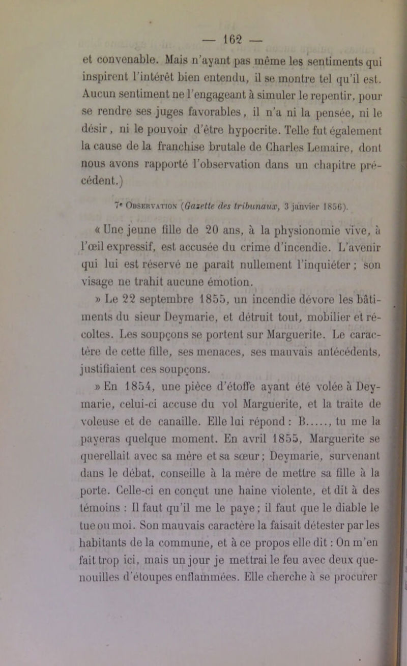 — 165 — et convonable. Mais n’ayant pas même les sentiments qui inspirent l’intérêt bien entendu, il se montre tel qu’il est. Aucun sentiment ne l’engageant à simuler le repentir, pour se rendre ses juges favorables, il n’a ni la pensée, ni le désir, ni le pouvoir detre hypocrite. Telle fut également la cause de la franchise brutale de Charles Lemaire, dont nous avons rapporté l’observation dans un chapitre pré- cédent.) 7* Observation (Gazette (les tribunaux, 3 janvier 1850). « line jeune tille de 20 ans, à la physionomie vive, à l’œil expressif, est accusée du crime d’incendie. L’avenir qui lui est réservé ne parait nullement l’inquiéter ; son visage ne trahit aucune émotion. » Le 22 septembre 1855, un incendie dévore les bâti- ments du sieur Deymarie, et détruit tout, mobilier et ré- coltes. Les soupçons se portent sur Marguerite. Le carac- tère de cette fille, ses menaces, ses mauvais antécédents, justifiaient ces soupçons. » En 1854, une pièce d’étoffe ayant été volée à Dey- marie, celui-ci accuse du vol Marguerite, et la traite de voleuse et de canaille. Elle lui répond: Il , tu me la payeras quelque moment. En avril 1855, Marguerite se querellait avec sa mère et sa sœur; Deymarie, survenant dans le débat, conseille à la mère de mettre sa fille à la porte. Celle-ci en conçut une haine violente, et dit à des témoins : Il faut qu’il me le paye ; il faut que le diable le tue ou moi. Son mauvais caractère la faisait détester par les habitants de la commune, et à ce propos elle dit : On m’en lait trop ici, mais un jour je mettrai le feu avec deux que- nouilles d’étoupes enflammées. Elle cherche à se procurer