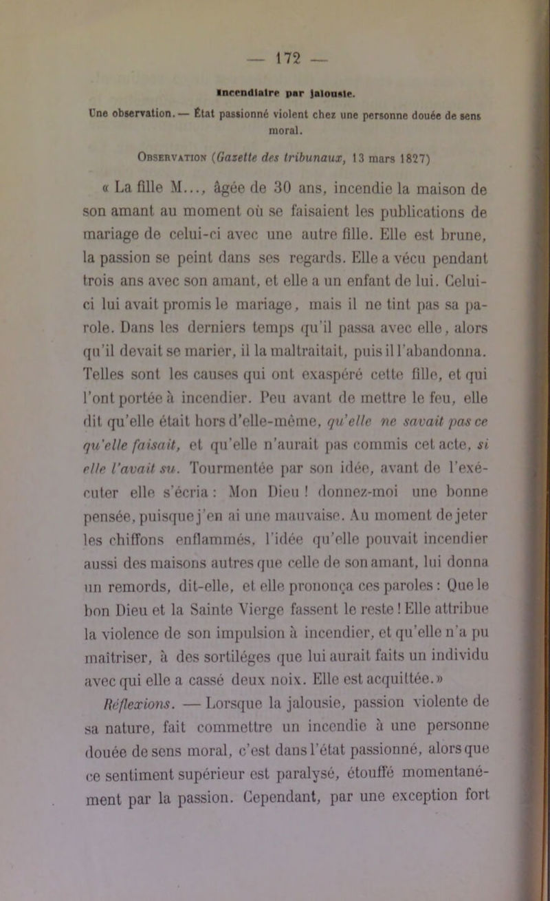 incendiaire par JalouMe. Une observation.— État passionné violent chez une personne douée de sens moral. Observation (Gazette des tribunaux, 13 mars 1827) a La fille M..., âgée de 30 ans, incendie la maison de son amant au moment où se faisaient les publications de mariage de celui-ci avec une autre fille. Elle est brune, la passion se peint dans ses regards. Elle a vécu pendant trois ans avec son amant, et elle a un enfant de lui. Celui- ci lui avait promis le mariage, mais il ne tint pas sa pa- role. Dans les derniers temps qu’il passa avec elle, alors qu’il devait se marier, il la maltraitait, puis il l’abandonna. Telles sont les causes qui ont exaspéré cette fille, et qui l’ont portée â incendier. Peu avant de mettre le feu, elle dit qu’elle était hors d’elle-méme, qu'elle ne savait pas ce quelle faisait, et qu’elle n’aurait pas commis cet acte, si elle l’avait su. Tourmentée par son idée, avant de l’exé- cuter elle s’écria : Mon Dieu ! donnez-moi une bonne pensée, puisque j’en ai une mauvaise. Au moment de jeter les chiffons enflammés, l’idée qu’elle pouvait incendier aussi des maisons autres que celle de son amant, lui donna un remords, dit-elle, et elle prononça ces paroles : Ouele bon Dieu et la Sainte Vierge fassent le reste ! Elle attribue la violence de son impulsion à incendier, et qu’elle n’a pu maîtriser, à des sortilèges que lui aurait faits un individu avec qui elle a cassé deux noix. Elle est acquittée.» Réflexions. — Lorsque la jalousie, passion violente de sa nature, fait commettre un incendie à une personne douée de sens moral, c’est dans l’état passionné, alors que ce sentiment supérieur est paralysé, étouffé momentané- ment par la passion. Cependant, par une exception fort