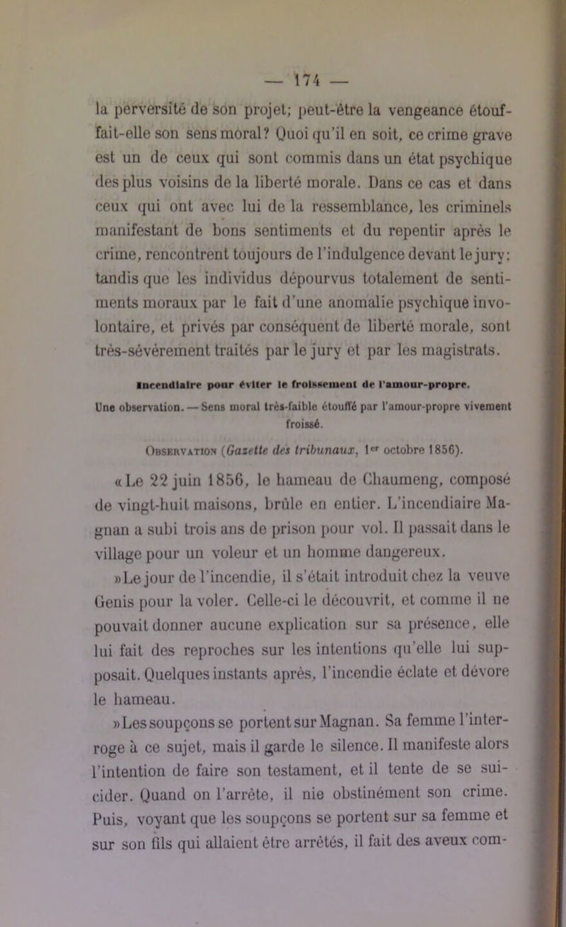 la perversité de son projet; peut-être la vengeance étouf- fait-elle son sens moral? Quoi qu’il en soit, ce crime grave est un de ceux qui sont commis dans un état psychique des plus voisins de la liberté morale. Dans ce cas et dans ceux qui ont avec lui de la ressemblance, les criminels manifestant de bons sentiments et du repentir après le crime, rencontrent toujours de l’indulgence devant le jury; tandis que les individus dépourvus totalement de senti- ments moraux par le fait d’une anomalie psychique invo- lontaire, et privés par conséquent de liberté morale, sont très-sévèrement traités par le jury et par les magistrats. incendiaire pour éviter le froidement de l'amour-propre. Une observation. — Sens moral très-faible étoufl'é par l’amour-propre vivement froissé. Observation (Gazette des tribunaux, 1er octobre 1856). a Le 22 juin 1856, le hameau de Ghaumeng, composé de vingt-huit maisons, brûle en entier. L’incendiaire Ma- gnan a subi trois ans de prison pour vol. Il passait dans le village pour un voleur et un homme dangereux. » Le jour de l’incendie, il s’était introduit chez la veuve Genis pour la voler. Celle-ci le découvrit, et comme il ne pouvait donner aucune explication sur sa présence, elle lui fait des reproches sur les intentions qu’elle lui sup- posait. Quelques instants après, l’incendie éclate et dévore le hameau. «Lessoupçons se portent sur Magnan. Sa femme 1 inter- roge à ce sujet, mais il garde le silence. Il manifeste alors l’intention de faire son testament, et il tente de se sui- cider. Quand on l’arrête, il nie obstinément son crime. Puis, voyant que les soupçons se portent sur sa femme et sur son fils qui allaient être arrêtés, il fait des aveux com-