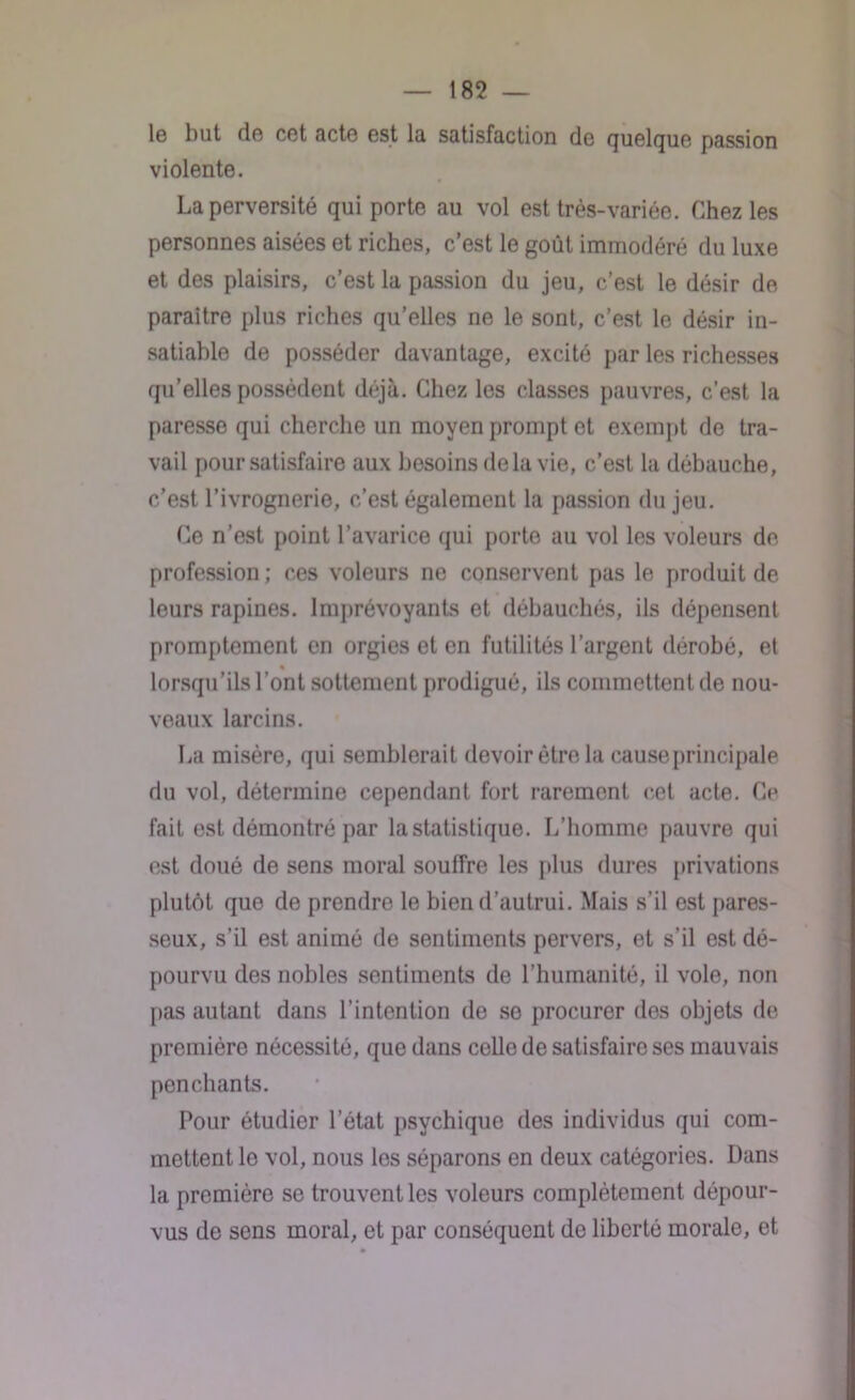 le but de cet acte est la satisfaction de quelque passion violente. La perversité qui porte au vol est très-variée. Chez les personnes aisées et riches, c’est le goût immodéré du luxe et des plaisirs, c’est la passion du jeu, c’est le désir de paraître plus riches qu’elles ne le sont, c’est le désir in- satiable de posséder davantage, excité par les richesses qu’elles possèdent déjà. Chez les classes pauvres, c’est la paresse qui cherche un moyen prompt et exempt de tra- vail pour satisfaire aux besoins delà vie, c’est la débauche, c’est l’ivrognerie, c’est également la passion du jeu. Ce n’est point l’avarice qui porte au vol les voleurs de profession ; ces voleurs ne conservent pas le produit de leurs rapines. Imprévoyants et débauchés, ils dépensent promptement en orgies et en futilités l’argent dérobé, et % lorsqu’ils l’ont sottement prodigué, ils commettent de nou- veaux larcins. La misère, qui semblerait devoir être la cause principale du vol, détermine cependant fort rarement cet acte. Ce fait est démontré par la statistique. L’homme pauvre qui est doué de sens moral souffre les [dus dures privations plutôt que de prendre le bien d’autrui. Mais s’il est pares- seux, s’il est animé de sentiments pervers, et s’il est dé- pourvu des nobles sentiments de l’humanité, il vole, non pas autant dans l’intention de se procurer des objets de première nécessité, que dans celle de satisfaire ses mauvais penchants. Pour étudier l’état psychique des individus qui com- mettent le vol, nous les séparons en deux catégories. Dans la première se trouvent les voleurs complètement dépour- vus de sens moral, et par conséquent de liberté morale, et