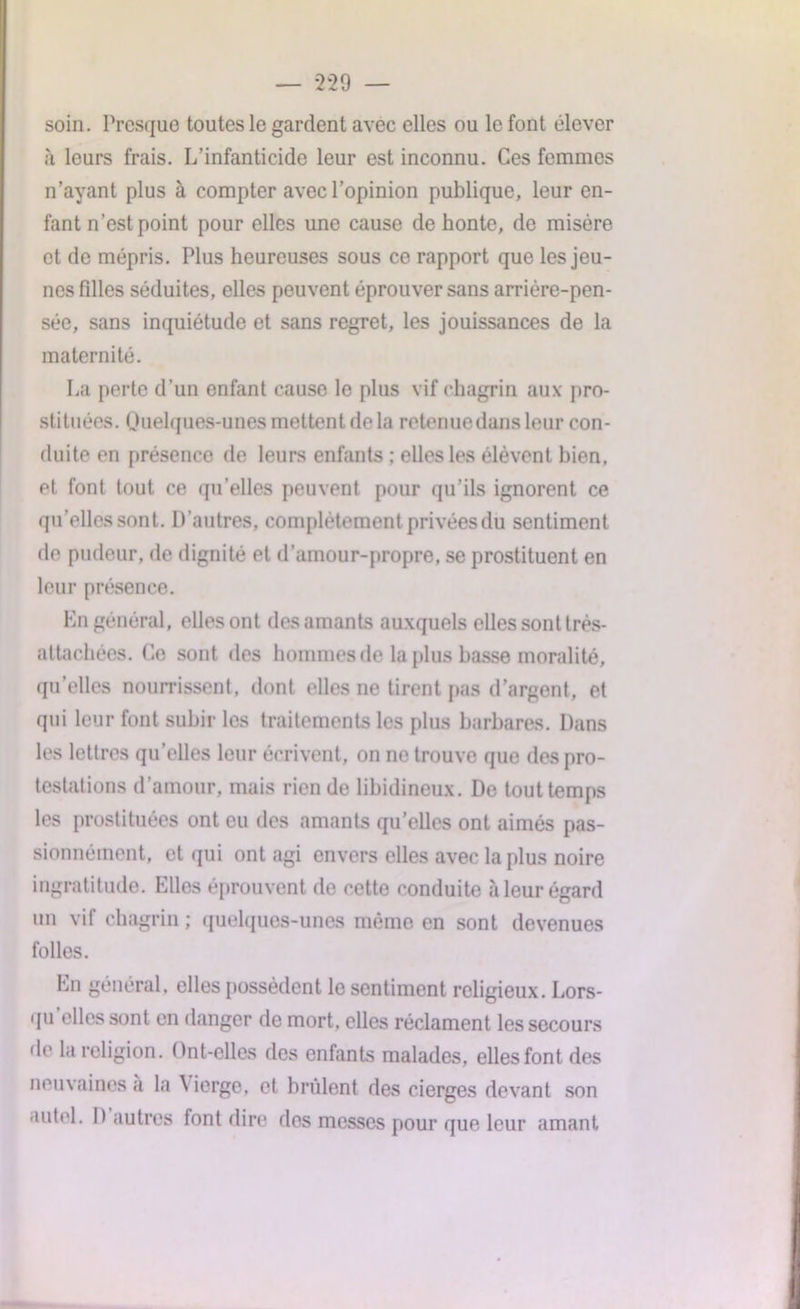 soin. Presque toutes le gardent avec elles ou le font élever à leurs frais. L’infanticide leur est inconnu. Ces femmes n’ayant plus à compter avec l’opinion publique, leur en- fant n’est point pour elles une cause de honte, de misère et de mépris. Plus heureuses sous ce rapport que les jeu- nes filles séduites, elles peuvent éprouver sans arrière-pen- sée, sans inquiétude et sans regret, les jouissances de la maternité. La perte d’un enfant cause le plus vif chagrin aux pro- stituées. Quelques-unes mettent de la retenuedans leur con- duite en présence de leurs enfants ; elles les élèvent bien, et font tout ce qu’elles peuvent pour qu’ils ignorent ce qu’elles sont. D'autres, complètement privées du sentiment de pudeur, de dignité et d’amour-propre, se prostituent en leur présence. En général, elles ont des amants auxquels elles sont trés- attachées. Ce sont des hommes de la plus basse moralité, qu’elles nourrissent, dont elles ne tirent pas d’argent, et qui leur font subir les traitements les plus barbares. Dans les lettres qu’elles leur écrivent, on ne trouve que des pro- testations d’amour, mais rien de libidineux. De tout temps les prostituées ont eu des amants qu’elles ont aimés pas- sionnément, et qui ont agi envers elles avec la plus noire ingratitude. Elles éprouvent de cette conduite à leur égard un vif chagrin; quelques-unes même en sont devenues folles. En général, elles possèdent le sentiment religieux. Lors- qu elles sont en danger de mort, elles réclament les secours de la religion. Ont-elles des enfants malades, elles font des neuvaines a la \ ierge, et brûlent des cierges devant son autel. D autres font dire dos messes pour que leur amant