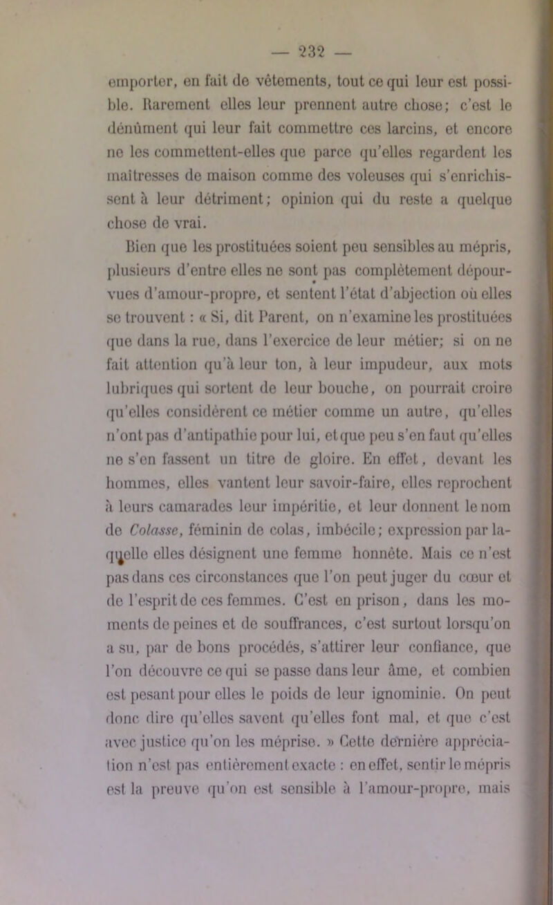 emporter, en fait de vêtements, tout ce qui leur est possi- ble. Rarement elles leur prennent autre chose; c’est le dénùment qui leur fait commettre ces larcins, et encore ne les commettent-elles que parce qu’ellos regardent les maîtresses de maison comme des voleuses qui s’enrichis- sent à leur détriment ; opinion qui du reste a quelque chose de vrai. Bien que les prostituées soient pou sensibles au mépris, plusieurs d’entre elles ne sont pas complètement dépour- vues d’amour-propre, et sentent l’état d’abjection où elles se trouvent : « Si, dit Parent, on n’examine les prostituées que dans la rue, dans l’exorcice de leur métier; si on ne fait attention qu’à leur ton, à leur impudeur, aux mots lubriques qui sortent de leur bouche, on pourrait croire qu’elles considèrent ce métier comme un autre, qu’elles n’ont pas d’antipathie pour lui, etque peu s’en faut qu’elles ne s’en fassent un titre de gloire. En effet, devant les hommes, elles vantent leur savoir-faire, elles reprochent à leurs camarades leur impéritie, et leur donnent le nom de Colasse, féminin de colas, imbécile; expression par la- quelle elles désignent une femme honnête. Mais ce n’est pas dans ces circonstances que l’on peut juger du cœur et de l’esprit de ces femmes. C’est en prison, dans les mo- ments de peines et de souffrances, c’est surtout lorsqu’on a su, par de bons procédés, s’attirer leur confiance, que l’on découvre ce qui se passe dans leur âme, et combien est pesant pour elles le poids de leur ignominie. On peut donc dire qu’elles savent qu’elles font mal, et que c’est avec justice qu’on les méprise. » Cette dernière apprécia- tion n’est pas entièrement exacte : en effet, sentir le mépris est la preuve qu’on est sensible à l’amour-propre, mais