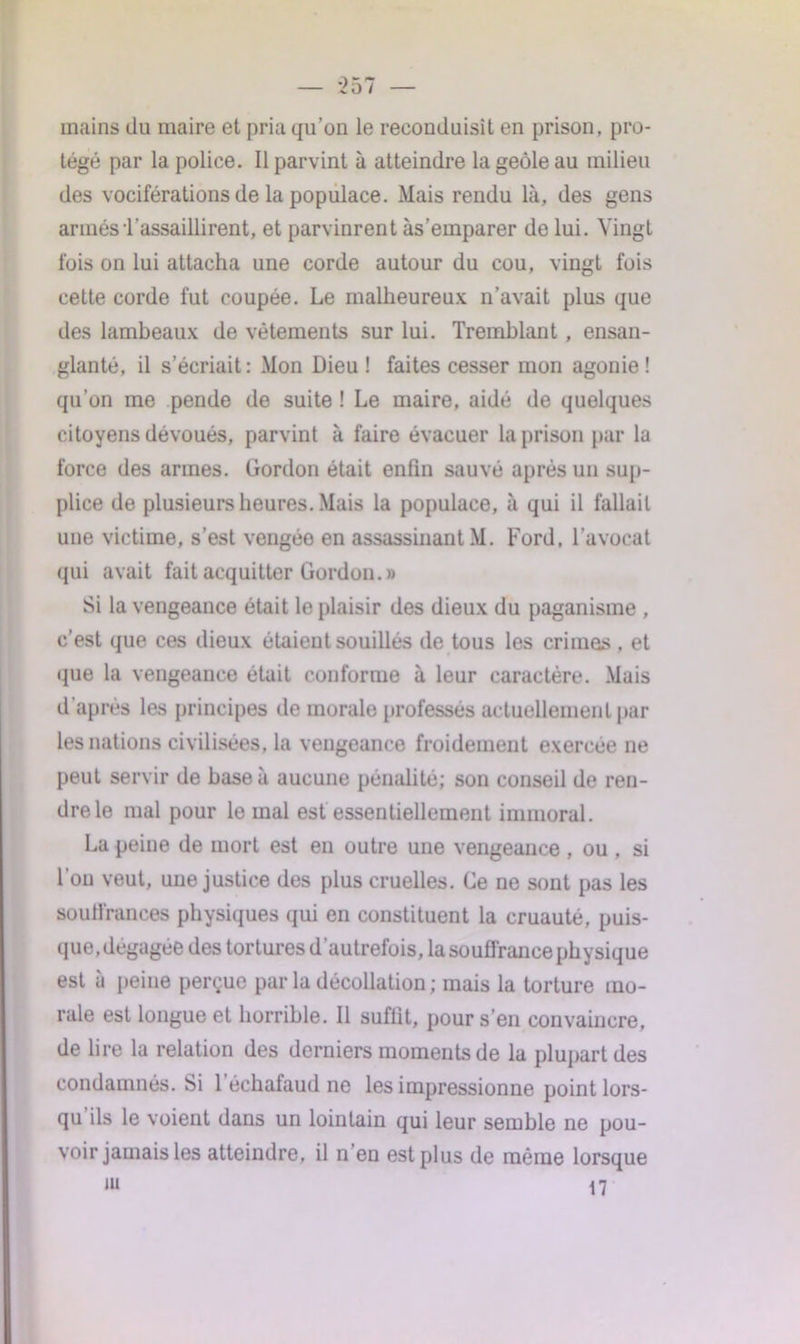 mains du maire et pria qu’on le reconduisit en prison, pro- tégé par la police. Il parvint à atteindre la geôle au milieu des vociférations de la populace. Mais rendu là, des gens armés T assaillirent, et parvinrent às’emparer de lui. Vingt fois on lui attacha une corde autour du cou, vingt fois cette corde fut coupée. Le malheureux n’avait plus que des lambeaux de vêtements sur lui. Tremblant , ensan- glanté, il s’écriait: Mon Dieu! faites cesser mon agonie! qu’on me pende de suite ! Le maire, aidé de quelques citoyens dévoués, parvint à faire évacuer la prison par la force des armes. Gordon était enfin sauvé après un sup- plice de plusieurs heures. Mais la populace, à qui il fallait une victime, s’est vengée en assassinant M. Ford, l’avocat qui avait fait acquitter Gordon.» Si la vengeance était le plaisir des dieux du paganisme , c’est que ces dieux étaient souillés de tous les crimes . et que la vengeance était conforme à leur caractère. Mais d'après les principes de inorale professés actuellement par les nations civilisées, la vengeance froidement exercée ne peut servir de base à aucune pénalité; son conseil de ren- dre le mal pour le mal est essentiellement immoral. La peine de mort est en outre une vengeance , ou , si l’on veut, une justice des plus cruelles. Ce ne sont pas les souffrances physiques qui en constituent la cruauté, puis- que, dégagée des tortures d’autrefois, la souffrance physique est à peine perçue par la décollation ; mais la torture mo- rale est longue et horrible. Il suffit, pour s’en convaincre, de lire la relation des derniers moments de la plupart des condamnés. Si l’échafaud ne les impressionne point lors- qu’ils le voient dans un lointain qui leur semble ne pou- voir jamais les atteindre, il n en est plus de même lorsque m 17