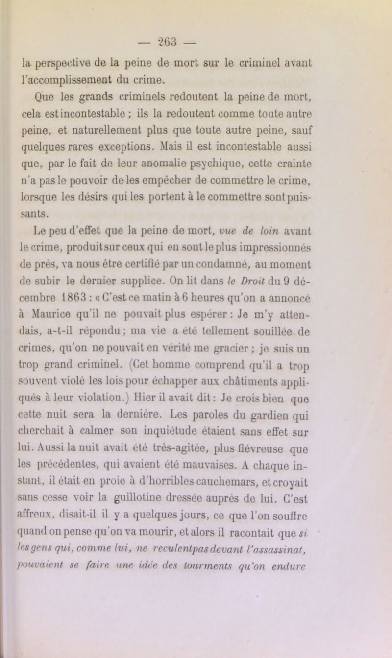 — ‘263 — la perspective de la peine de mort sur le criminel avant l’accomplissement du crime. Que les grands criminels redoutent la peine de mort, cela est incontestable ; ils la redoutent comme toute autre peine, et naturellement plus que toute autre peine, sauf quelques rares exceptions. Mais il est incontestable aussi que, par le fait de leur anomalie psychique, cette crainte n’a pas le pouvoir de les empêcher de commettre le crime, lorsque les désirs qui les portent à le commettre sont puis- sants. Le peu d’effet que la peine de mort, vue de loin avant le crime, produitsur ceux qui en sont le plus impressionnés de prés, va nous être certifié par un condamné, au moment de subir le dernier supplice. On lit dans le Droit du 9 dé- cembre 1863 : « C’est ce matin à 6 heures qu’on a annoncé à Maurice qu’il ne pouvait plus espérer : Je m’y atten- dais. a-t-il répondu ; ma vie a été tellement souillée de crimes, qu’on ne pouvait en vérité me gracier ; je suis un trop grand criminel. (Cet homme comprend qu’il a trop souvent violé les lois pour échapper aux châtiments appli- qués à leur violation.) Hier il avait dit: Je crois bien que cette nuit sera la dernière. Les paroles du gardien qui cherchait à calmer son inquiétude étaient sans effet sur lui. Aussi la nuit avait été très-agitée, plus fiévreuse que les précédentes, qui avaient été mauvaises. A chaque in- stant, il était en proie à d’horribles cauchemars, et croyait sans cesse voir la guillotine dressée auprès de lui. C’est affreux, disait-il il y a quelques jours, ce que l’on soutire quand on pense qu’on va mourir, et alors il racontait que si 1rs gens qui, com me lui, ne reculentpas devant l’assassinat, pouvaient se faire une idée des tourments qu’on endure