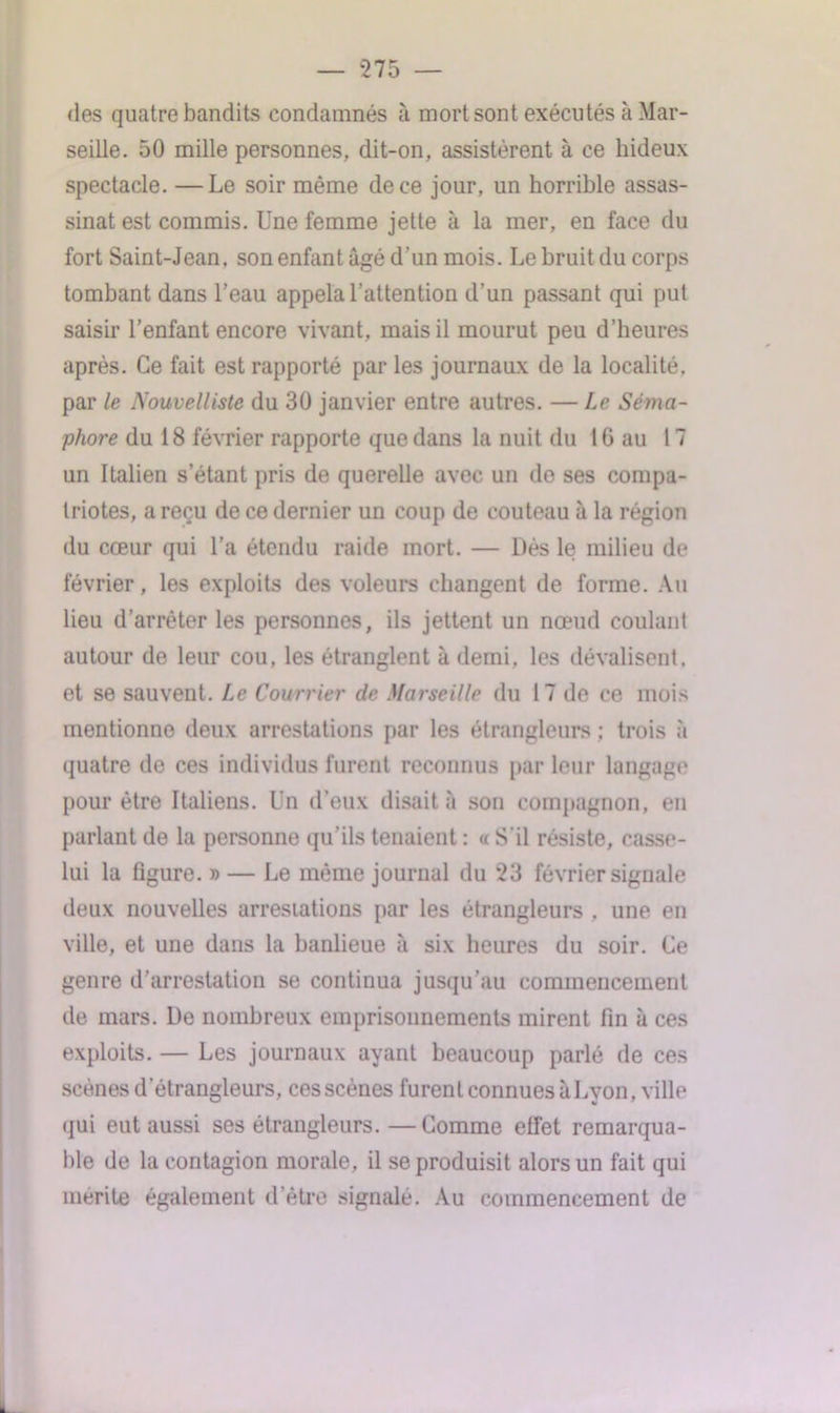 des quatre bandits condamnés à mort sont exécutés à Mar- seille. 50 mille personnes, dit-on, assistèrent à ce hideux spectacle. —Le soir même de ce jour, un horrible assas- sinat est commis. Une femme jette à la mer, en face du fort Saint-Jean, son enfant âgé d’un mois. Le bruit du corps tombant dans l’eau appela l’attention d’un passant qui put saisir l’enfant encore vivant, mais il mourut peu d’heures après. Ce fait est rapporté par les journaux de la localité, par le Nouvelliste du 30 janvier entre autres. — Le Séma- phore du 18 février rapporte que dans la nuit du 1G au 17 un Italien s’étant pris de querelle avec un de ses compa- triotes, a reçu de ce dernier un coup de couteau à la région du cœur qui l’a étendu raide mort. — Dès le milieu de février, les exploits des voleurs changent de forme. Au lieu d’arrêter les personnes, ils jettent un nœud coulant autour de leur cou, les étranglent à demi, les dévalisent, et se sauvent. Le Courrier cle Marseille du 17 de ce mois mentionne deux arrestations par les étrangleurs ; trois à quatre do ces individus furent reconnus par leur langage pour être Italiens. Un d’eux disait à son compagnon, en parlant de la personne qu'ils tenaient : « S'il résiste, casse- lui la figure. » — Le même journal du 23 février signale deux nouvelles arrestations par les étrangleurs . une en ville, et une dans la banlieue à six heures du soir. Ce genre d’arrestation se continua jusqu’au commencement de mars. De nombreux emprisonnements mirent fin à ces exploits. — Les journaux ayant beaucoup parlé de ces scènes d’étrangleurs, ces scènes furent connues à Lyon, ville qui eut aussi ses étrangleurs.—Comme effet remarqua- ble de la contagion morale, il se produisit alors un fait qui mérité également d’être signalé. Au commencement de