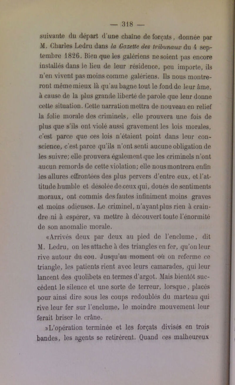 suivante du départ d’une chaîne de forçats, donnée par M. Charles Ledru dans la Gazette des tribunaucr du 4 sep- tembre 1826. Bien que les galériens ne soient pas encore installés dans ie lieu de leur résidence, peu importe, ils n’en vivent pas moins comme galériens. Ils nous montre- ront même mieux là qu'au bagne tout le fond de leur àme, à cause de la plus grande liberté do parole que leur donne cette situation. Cette narration mettra de nouveau en relief la folie morale des criminels, elle prouvera une fois de plus que s’ils ont violé aussi gravemont les lois morales, c’est parce que ces lois n’étaient point dans leur con- science, c’est parce qu’ils n’ont senti aucune obligation de les suivre; elle prouvera également que les criminels n’ont aucun remords de cette violation; elle nous montrera enfin les allures effrontées des plus pervers d’entre eux, et l’at- titude humble et désolée do ceux qui, doués de sentiments moraux, ont commis des fautes infiniment moins graves et moins odieuses. Le criminel, n’ayant plus rien à crain- dre ni à espérer, va mettre à découvert toute l’énormité de son anomalie morale. «Arrivés deux par deux au pied de l’enclume, dit M. Ledru, on les attache à des triangles en fer, qu’on leur rive autour du cou. Jusqu’au moment où on referme ce triangle, les patients rient avec leurs camarades, qui leur lancent des quolibets en termes d’argot. Mais bientôt suc- cèdent le silence et une sorte de terreur, lorsque, placés pour ainsi dire sous les coups redoublés du marteau qui rive leur fer sur l’enclume, le moindre mouvemenl leur ferait briser le crâne. » L’opération terminée et les forçats divisés en trois bandes, les agents se retirèrent. Quand ces malheureux