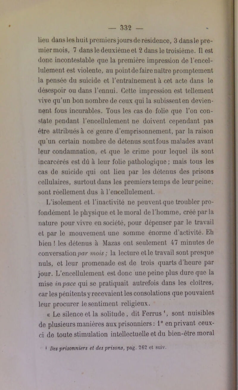 # lieu dans les huit premiers jours de résidence, 3 dans le pre- mier mois, 7 dans le deuxième et 2 dans le troisième. Il est donc incontestable que la première impression de l’encel- lulement est violente, au point de faire naître promptement la pensée du suicide et l’entrainement à cet acte dans le désespoir ou dans l’ennui. Cette impression est tellement vive qu’un bon nombre de ceux qui la subissenten devien- nent fous incurables. Tous les cas do folie que Ton con- state pendant Tencellulement ne doivent cependant pas être attribués à ce genre d’emprisonnement, par la raison qu'un certain nombre do détenus sont fous malades avant leur condamnation, et que le crime pour lequel ils sont incarcérés est dû à leur folie pathologique ; mais tous les cas de suicide qui ont lieu par les détenus des prisons cellulaires, surtout dans les premiers temps de leur peine, sont réellement dus à Tencellulement. L’isolement et l’inactivité ne peuvent que troubler pro- fondément le physique et le moral de l’homme, créé par la nature pour vivre en société, pour dépenser par le travail et par le mouvement une somme énorme d’activité. Eh bien ! les détenus à Mazas ont seulement 47 minutes de conversation par mois ; la lecture et le travail sont presque nuis, et leur promenade est de trois quarts d’heure par jour. L’encellulement est donc une peine plus dure que la mise inpace qui se pratiquait autrefois dans les cloîtres, car les pénitentsy recevaient les consolations que pouvaient leur procurer le sentiment religieux. « Le silence et la solitude , dit Ferrus ‘, sont nuisibles de plusieurs manières aux prisonniers : 1° en privant ceux- ci de toute stimulation intellectuelle et du bien-être moral 1 Des prisonniers et des prisons, pag. 262 et suiv.