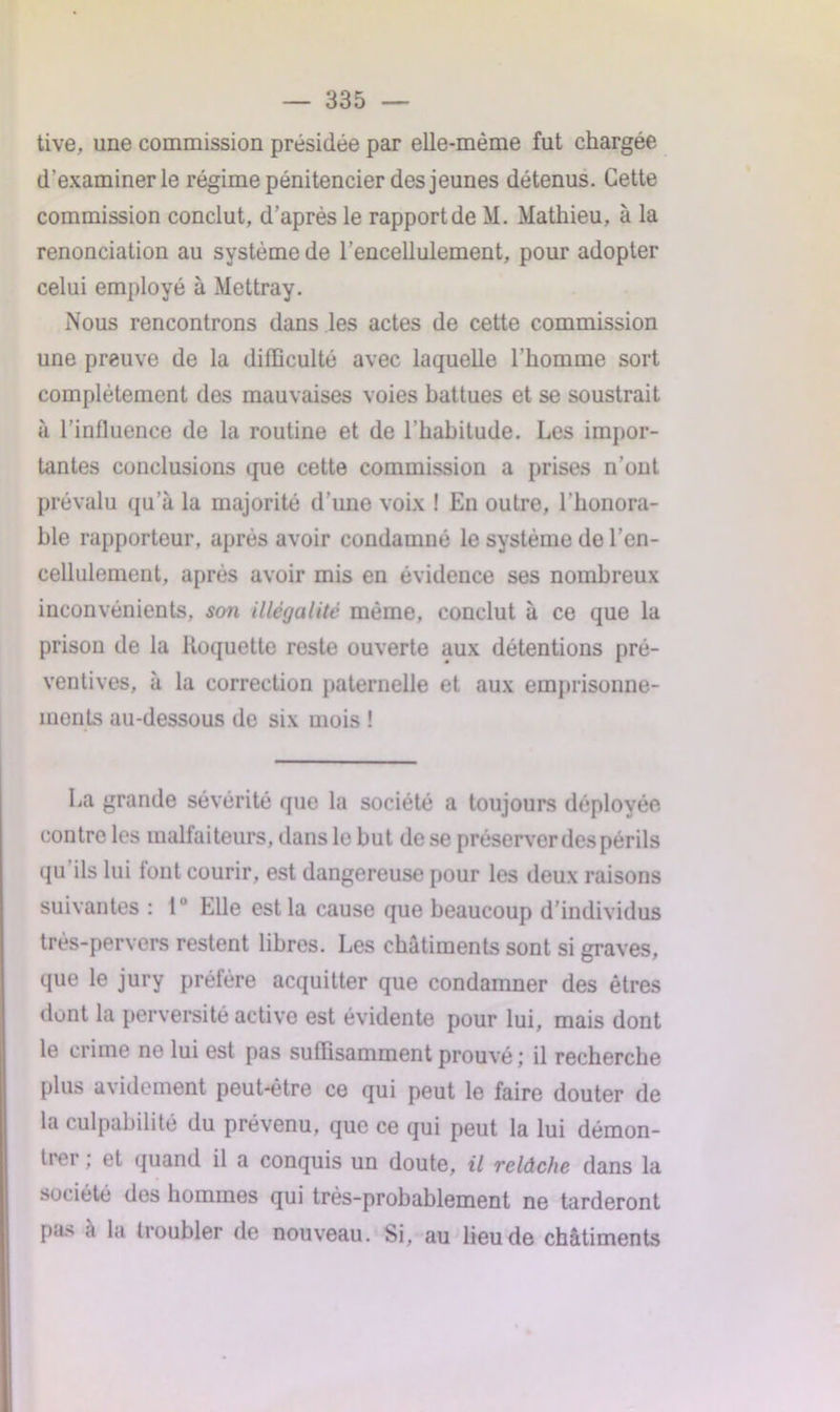 tive, une commission présidée par elle-même fut chargée d'examiner le régime pénitencier des jeunes détenus. Cette commission conclut, d’après le rapport de M. Mathieu, à la renonciation au système de l’encellulement, pour adopter celui employé à Mettray. Nous rencontrons dans les actes de cette commission une preuve de la difficulté avec laquelle l’homme sort complètement des mauvaises voies battues et se soustrait à l’influence de la routine et de l’habitude. Les impor- tantes conclusions que cette commission a prises n’ont prévalu qu’à la majorité d’une voix ! En outre, l’honora- ble rapporteur, après avoir condamné le système de l’en- cellulement, après avoir mis en évidence ses nombreux inconvénients, son illégalité même, conclut à ce que la prison de la Roquette reste ouverte aux détentions pré- ventives, à la correction paternelle et aux emprisonne- ments au-dessous de six mois ! La grande sévérité que la société a toujours déployée contre les malfaiteurs, dans le but de se préserver des périls qu ils lui font courir, est dangereuse pour les deux raisons suivantes : 1° Elle est la cause que beaucoup d’individus très-pervers restent libres. Les châtiments sont si graves, que le jury préfère acquitter que condamner des êtres dont la perversité active est évidente pour lui, mais dont le crime ne lui est pas suffisamment prouvé ; il recherche plus avidement peut-être ce qui peut le faire douter de la culpabilité du prévenu, que ce qui peut la lui démon- trer ; et quand il a conquis un doute, il relâche dans la société des hommes qui très-probablement ne tarderont pa.«s a la troubler de nouveau. Si, au lieu de châtiments