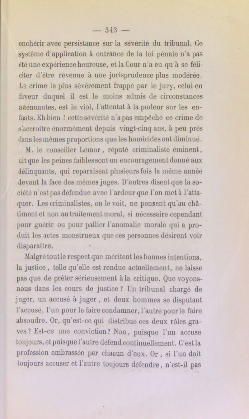 enchérir avec persistance sur la sévérité du tribunal. Ce système d’application à outrance de la loi pénale n'a pas été une expérience heureuse, et la Cour n’a eu qu a se féli- citer d'être revenue à une jurisprudence plus modérée. L3 crime le plus sévèrement frappé par le jury, celui en faveur duquel il est le moins admis de circonstances atténuantes, est le viol, l’attentat à la pudeur sur les en- fants. Eh bien ! cette sévérité n’a pas empêché ce crime de s’accroître énormément depuis vingt-cinq ans, à peu près dans les mômes proportions que les homicides ont diminué. M. le conseiller Lemor, réputé criminaliste éminent, ait que les peines faiblessont un encouragement donné aux délinquants, qui reparaisent plusieurs fois la même année devant la face des mêmes juges. D’autres disent que la so- ciété n’est pas défendue avec l’ardeur que l’on met à l’atta- quer. Les criminalistes, on le voit, ne pensent qu’au châ- timent et non au traitement moral, si nécessaire cependant pour guérir ou pour pallier l’anomalie morale qui a pro- duit les actes monstrueux que ces personnes désirent voir disparaître. Malgré tout le respect que méritent les bonnes intentions, la justice , telle quelle est rendue actuellement, ne laisse pas que de prêter sérieusement à la critique. Que voyons- nous dans les cours de justice ? Un tribunal chargé de juger, un accusé à juger , et deux hommes se disputant l’accusé, l’un pour le faire condamner, l’autre pour le faire absoudre. Or, qu’est-ce qui distribue ces deux rôles gra- ves? Est-ce une conviction? Non, puisque l’un accuse toujours, et puisque l’autre défend continuellement. C’est la profession embrassée par chacun d’eux. Or , si l’un doit toujours accuser et 1 autre toujours défendre, n’est-il pas