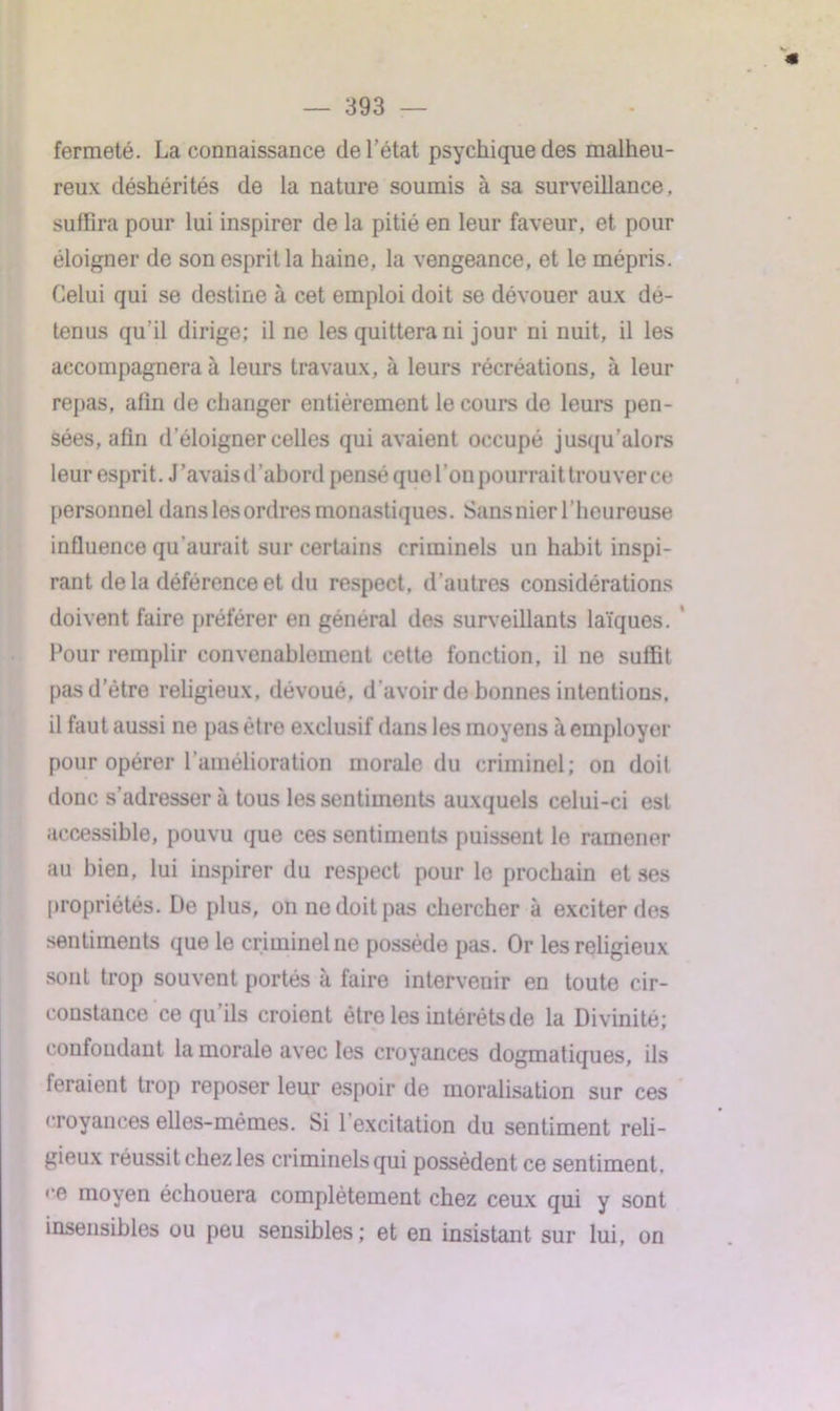 « — 393 — fermeté. La connaissance de l’état psychique des malheu- reux déshérités de la nature soumis à sa surveillance, suffira pour lui inspirer de la pitié en leur faveur, et pour éloigner de son esprit la haine, la vengeance, et le mépris. Celui qui se destine à cet emploi doit se dévouer aux dé- tenus qu'il dirige; il ne les quittera ni jour ni nuit, il les accompagnera à leurs travaux, à leurs récréations, à leur repas, afin de changer entièrement le cours de leurs pen- sées, afin d'éloigner celles qui avaient occupé jusqu'alors leur esprit. J'avais d'abord pensé que l’on pourrai t trouver ce personnel dans les ordres monastiques. Sansnier l’heureuse influence qu'aurait sur certains criminels un habit inspi- rant delà déférence et du respect, d’autres considérations doivent faire préférer en général des surveillants laïques. Four remplir convenablement cette fonction, il ne suffit pas d’être religieux, dévoué, d'avoir de bonnes intentions, il faut aussi ne pas être exclusif dans les moyens à employer pour opérer l’amélioration morale du criminel; on doit donc s’adresser à tous les sentiments auxquels celui-ci est accessible, pouvu que ces sentiments puissent le ramener au bien, lui inspirer du respect pour le prochain et ses propriétés. De plus, on ne doit pas chercher à exciter des sentiments que le criminel ne possède pas. Or les religieux sont trop souvent portés à faire intervenir en toute cir- constance ce qu’ils croient ètro les intérêts de la Divinité; confondant la morale avec les croyances dogmatiques, ils feraient trop reposer leur espoir de moralisation sur ces croyances elles-mêmes. Si l’excitation du sentiment reli- gieux réussit chez les criminels qui possèdent ce sentiment, «•e moyen échouera complètement chez ceux qui y sont insensibles ou peu sensibles; et en insistant sur lui, on