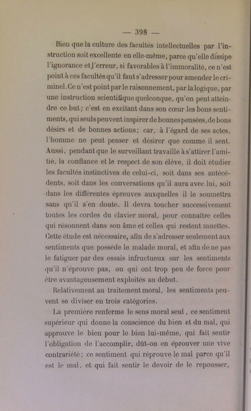 Bien que la culture des facultés intellectuelles par l’in- struction soit excellente on elle-même, parce qu elle dissipe 1 ignorance et] erreur, si favorables à l’immoralité, ce n’est point à ces facultés qu’il faut s’adresser pour amender le cri- minel. Ce n’est point pur le raisonnement, par la logique, par une instruction scientilique quelconque, qu’on peut attein- dre ce but; c’est en excitant dans son cœur les bons senti- ments, qui seuls peuvent inspirer de bonnes pensées, de bons désirs et de bonnes actions; car. à l’égard de ses actes, l’homme ne peut penser et désirer que comme il sent. Aussi, pendantque le surveillant travaille à s’attirer l’ami- tié, la confiance et le respect de son élève, il doit étudier les facultés instinctives de celui-ci, soit dans ses antécé- dents, soit dans les conversations qu’il aura avec lui, soit dans les différentes épreuves auxquelles il le soumettra sans qu’il s'en doute. Il devra toucher successivement toutes les cordes du clavier moral, pour connaître celles qui résonnent dans son âme et celles qui restent muettes, dette étude est nécessaire, afin de s’adresser seulement aux sentiments que possède le malade moral, et afin de ne pas le fatiguer par des essais infructueux sur les sentiments qu'il n’éprouve pas, ou qui ont trop peu de force pour être avantageusement exploités au début. Relativement au traitement moral, les sentiments peu- vent se diviser en trois catégories. La première renferme le sens moral seul, ce sentiment supérieur qui donne la conscience du bien et du mal, qui approuve le bien pour le bien lui-même, qui fait sentir l’obligation de l’accomplir, dut-on en éprouver une vive contrariété; ce sentiment qui réprouve le mal parce qu’il est le mal. et qui fait sentir le devoir de le repousser,