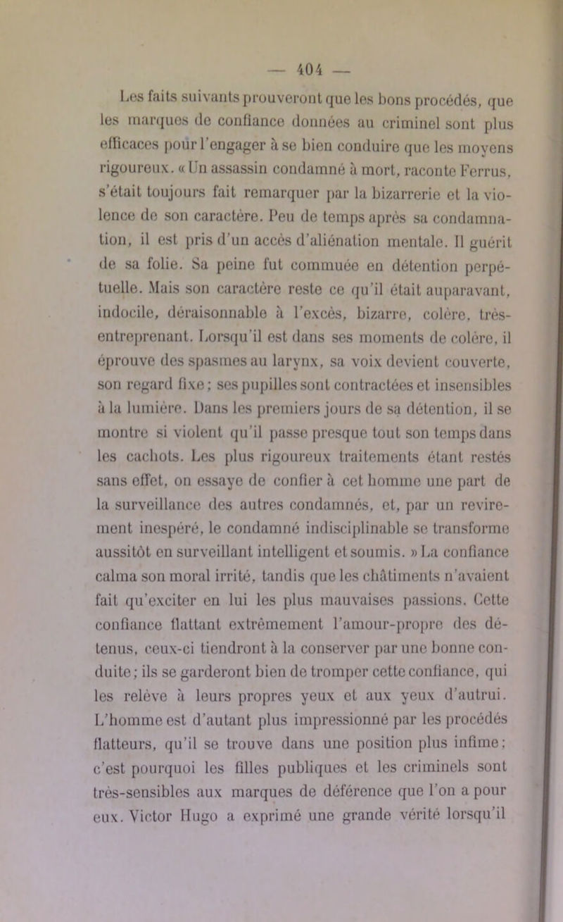 Los faits suivants prouveront que les bons procédés, que les marques de confiance données au criminel sont plus efficaces pour l’engager à se bien conduire que les moyens rigoureux. «Un assassin condamné à mort, raconteFerrus, s’était toujours fait remarquer par la bizarrerie et la vio- lence de son caractère. Peu de temps après sa condamna- tion, il est pris d’un accès d’aliénation mentale. Il guérit de sa folie. Sa peine fut commuée en détention perpé- tuelle. Mais son caractère reste ce qu’il était auparavant, indocile, déraisonnable à l’excès, bizarre, colère, très- entreprenant. Lorsqu’il est dans ses moments de colère, il éprouve des spasmes au larynx, sa voix devient couverte, son regard fixe; ses pupilles sont contractées et insensibles à la lumière. Dans les premiers jours de sa détention, il se montre si violent qu’il passe presque tout son temps dans les cachots. Les plus rigoureux traitements étant restés sans effet, on essaye de confier à cet homme une part de la surveillance des autres condamnés, et, par un revire- ment inespéré, le condamné indisciplinable se transforme aussitôt en surveillant intelligent et soumis. » La confiance calma son moral irrité, tandis que les châtiments n’avaient fait qu’exciter en lui les plus mauvaises passions. Cette confiance flattant extrêmement l’amour-propre des dé- tenus, ceux-ci tiendront à la conserver par une bonne con- duite; ils se garderont bien de tromper cette confiance, qui les relève «à leurs propres yeux et aux yeux d’autrui. L’homme est d’autant plus impressionné par les procédés flatteurs, qu’il se trouve dans une position plus infime; c’est pourquoi les filles publiques et les criminels sont très-sensibles aux marques de déférence que l’on a pour eux. Victor Hugo a exprimé une grande vérité lorsqu’il