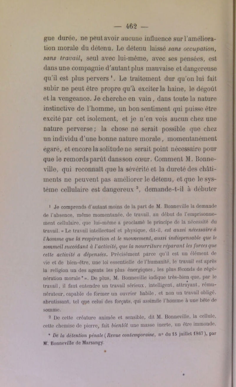 gue durée, ne peut avoir aucune iulluence sur l’améliora- tion morale du détenu. Lo détenu laissé sans occupation, sans travail, seul avec lui-même, avec ses pensées, est dans une compagnie d’autant plus mauvaise et dangereuse qu'il est plus pervers4. Le traitement dur qu’on lui fait subir ne peut être propre qu’à exciter la haine, le dégoût et la vengeance. Je chercho en vain, dans toute la nature instinctive de l’homme, un bon sentiment qui puisse être excité par cet isolement, et jo n’en vois aucun chez une nature perverse ; la chose ne serait possible que chez un individu d’une bonne nature morale, momentanément égaré, et encore la solitude ne serait point nécessaire pour que lo remords parut dansson cœur. Comment M. bonne- ville, qui reconnaît que la sévérité et la dureté des châti- ments ne peuvent pas améliorer le détenu, et que le sys- tème cellulaire est dangereux 1 2, demande-t-il à débuter 1 Je comprends d’autant moins île la part de M. Bonneville la demande de l’absence, même momentanée, de travail, au début de l'emprisonne- ment cellulaire, que lui-même a proclamé le principe de la nécessité du travail. «Le travail intellectuel et physique, dit-il, est aussi nécessaire à l'homme que la respiration et le mouvement, aussi indispensable que le sommeil succédant à i activité, que la nourriture réparant les forces que rette activité a dépensées. Précisément parce qu'il est un élément de vie et de bien-être, une loi essentielle de l'humanité, le travail est après la religion un des agents les plus énergiques, les plus féconds de régé- nération morale*». De plus, M. Bonneville indique très-bien que, par le travail, il faut entendre un travail sérieux, intelligent, attrayant, rému- nérateur, capable de former un ouvrier habile, et non un travail obligé, abrutissant, tel que celui des forçats, qui assimile l'homme h une bête de somme. - De cette créature animée et sensible, dit. M. Bonneville, la cellule, cette chemise de pierre, fait bientôt une masse inerte, uu être immonde, * De la détention pénale (Revue contemporaine, n° du 15 juillet 1867 ), pai M. Bonneville de Marsangy.