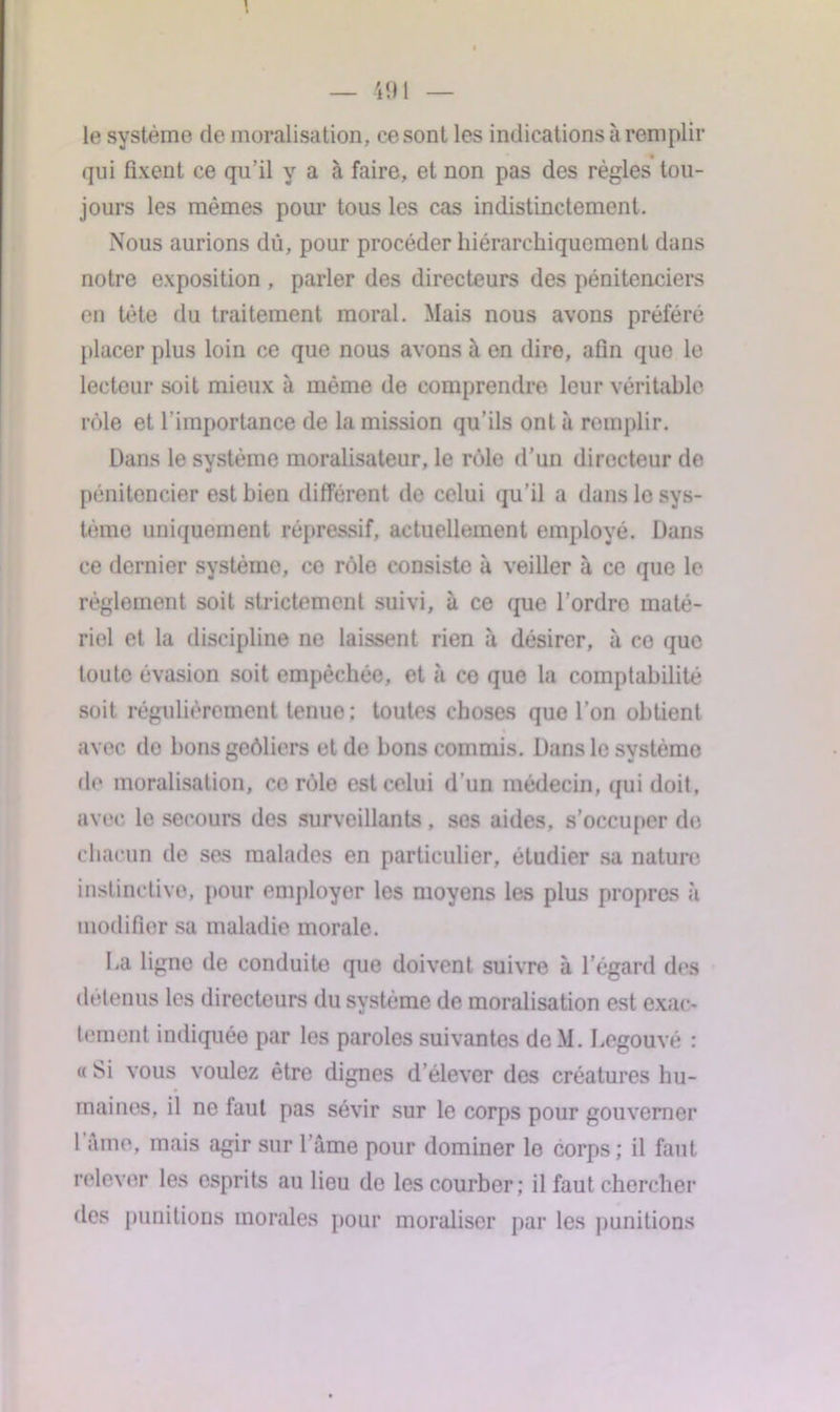 le système de moralisation, ce sont les indications à remplir qui fixent ce qu’il y a à faire, et non pas des règles tou- jours les mêmes pour tous les cas indistinctement. Nous aurions dû, pour procéder hiérarchiquement dans notre exposition , parler des directeurs des pénitenciers en tète du traitement moral. Mais nous avons préféré placer plus loin ce que nous avons à en dire, afin que le lecteur soit mieux à même de comprendre leur véritable rôle et l’importance de la mission qu’ils ont à remplir. Dans le système moralisateur, le rôle d’un directeur de pénitencier est bien différent de celui qu’il a dans le sys- tème uniquement répressif, actuellement employé. Dans ce dernier systèmo, ce rôle consiste à veiller à ce que le réglement soit strictement suivi, à ce que l’ordro maté- riel et la discipline ne laissent rien à désirer, à ce que toute évasion soit empêchée, et à co que la comptabilité soit régulièrement tenue; toutes choses que l’on obtient avec de bons geôliers et de bons commis. Dans le système de moralisation, co rôle est celui d’un médecin, qui doit, avec le secours des surveillants , ses aides, s’occuper do chacun de ses malades en particulier, étudier sa nature instinctive, pour employer les moyens les plus propres à modifier sa maladie morale. La ligne de conduite que doivent suivre à l’égard des détenus les directeurs du système de moralisation est exac- tement indiquée par les paroles suivantes deM. Legouvé : « Si vous voulez être dignes d’élever des créatures hu- maines, il ne faut pas sévir sur le corps pour gouverner 1 âme, mais agir sur 1 âme pour dominer le corps ; il faut relever les esprits au lieu de les courber: il faut chercher des punitions morales pour moraliser par les punitions