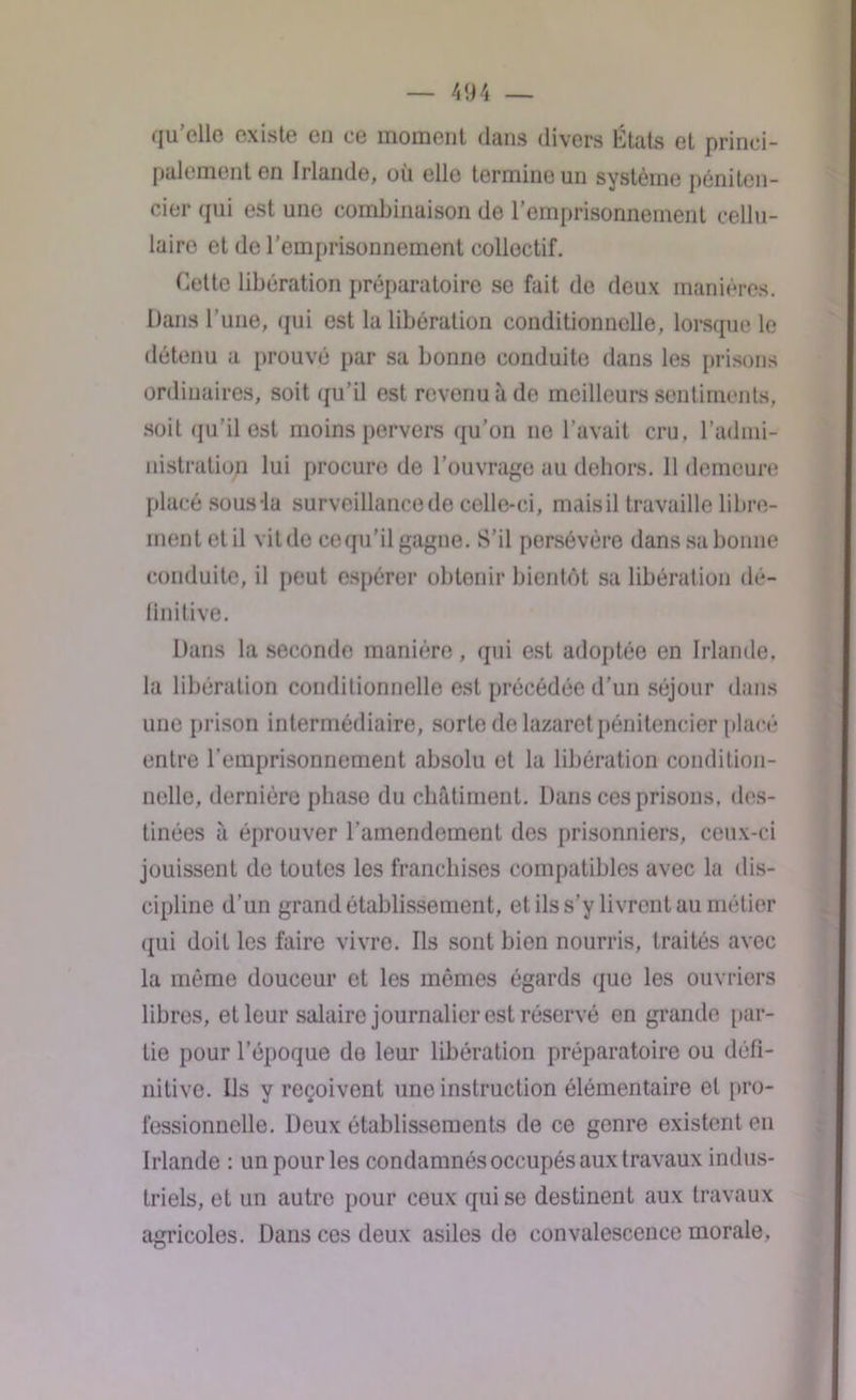 qu’elle existe en ce moment dans divers États et princi- palement en Irlande, où elle termine un système péniten- cier qui est une combinaison de l’emprisonnement cellu- laire et de l’emprisonnement collectif. Cette libération préparatoire se fait de deux manières. Dans l’une, qui est la libération conditionnelle, lorsque le détenu a prouvé par sa bonno conduite dans les prisons ordinaires, soit qu’il est revenu à de meilleurs sentiments, soit (ju’ilest moins pervers qu’on no l’avait cru, l'admi- nistration lui procure de l’ouvrage au dehors. 11 demeure placé sous-la surveillance de celle-ci, maisil travaille libre- ment et il vitdo cequ’il gagne. S’il persévère dans sa bonne conduite, il peut espérer obtenir bientôt sa libération dé- linitive. Dans la seconde manière, qui est adoptée en Irlande, la libération conditionnelle est précédée d’un séjour dans une prison intermédiaire, sorte de lazaret pénitencier placé entre l’emprisonnement absolu et la libération condition- nelle, dernière phase du châtiment. Dans ces prisons, des- tinées à éprouver l’amendement des prisonniers, ceux-ci jouissent de toutes les franchises compatibles avec la dis- cipline d’un grand établissement, et ils s’y livrent au métier qui doit les faire vivre. Ils sont bien nourris, traités avec la même douceur et les mômes égards que les ouvriers libres, et leur salaire journalier est réservé en grande par- tie pour l’époque de leur libération préparatoire ou défi- nitive. Ils y reçoivent une instruction élémentaire et pro- fessionnelle. Deux établissements de ce genre existent en Irlande : un pour les condamnés occupés aux travaux indus- triels, et un autre pour ceux qui se destinent aux travaux agricoles. Dans ces deux asiles do convalescence morale.