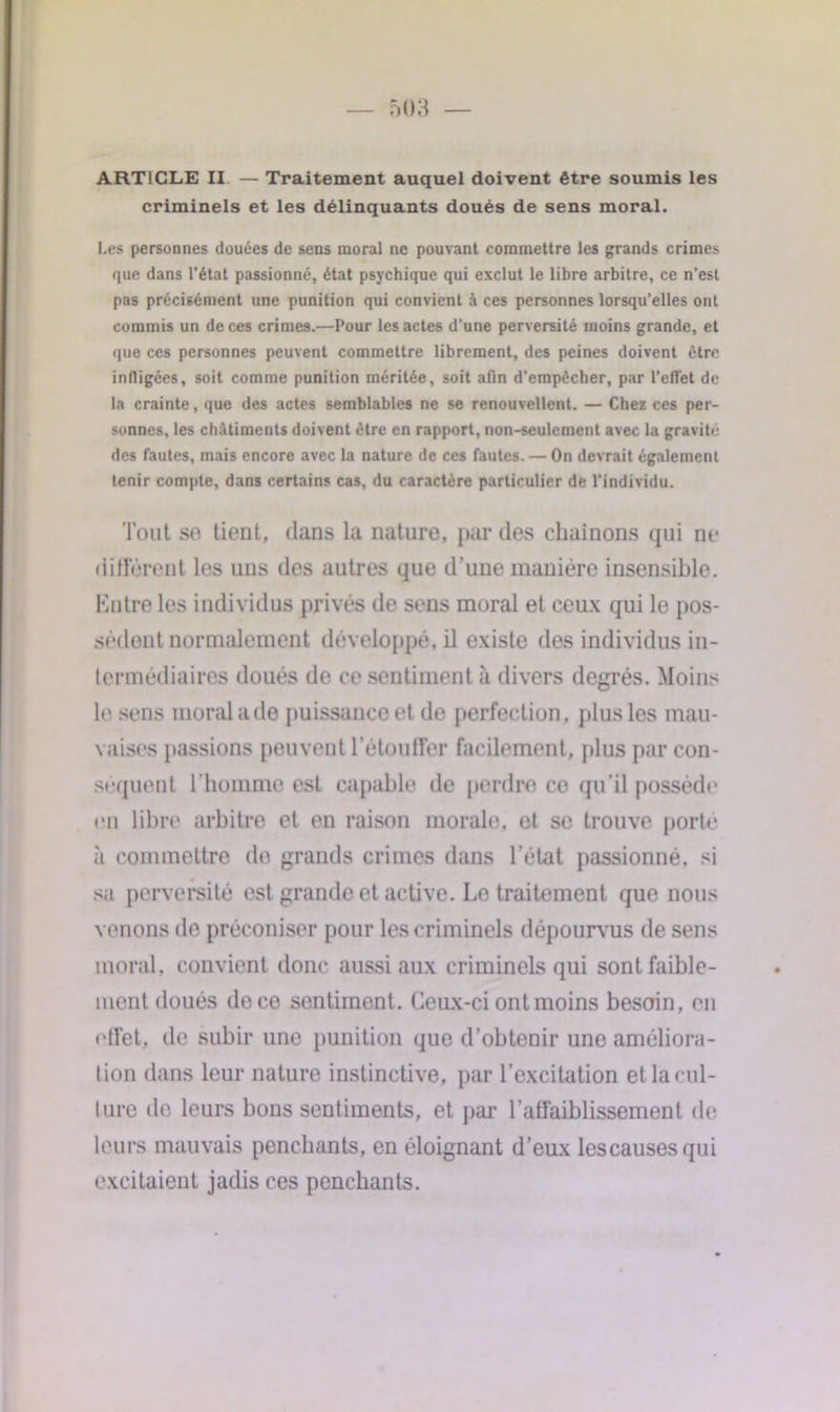 ARTICLE II — Traitement auquel doivent être soumis les criminels et les délinquants doués de sens moral. Les personnes douées de sens moral ne pouvant commettre les grands crimes que dans l’état passionné, état psychique qui exclut le libre arbitre, ce n’est pas précisément une punition qui convient à ces personnes lorsqu’elles ont commis un de ces crimes.—Pour les actes d’une perversité moins grande, et que ces personnes peuvent commettre librement, des peines doivent être infligées, soit comme punition méritée, soit afin d’empêcher, par l’effet de la crainte, que des actes semblables ne se renouvellent. — Chez ces per- sonnes, les châtiments doivent être en rapport, non-seulement avec la gravité des fautes, mais encore avec la nature de ces fautes. — On devrait également lenir compte, dans certains cas, du caractère particulier de l’individu. Tout se tient, dans la nature, par des chaînons qui ne diffèrent les uns des autres que d’une manière insensible. Entre les individus privés de sens moral et ceux qui le pos- sèdent normalement développé, il existe des individus in- termédiaires doués de ce sentiment à divers degrés. Moins le sens moral a de puissance et de perfection, plus les mau- vaises passions peuvent l'étouffer facilement, plus par con- séquent l’homme est capable de perdre ce qu’il possède en libre arbitre et en raison morale, et se trouve porte à commettre do grands crimes dans l’état passionné, si sa perversité est grande et active. Le traitement que nous venons de préconiser pour les criminels dépourvus de sens moral, convient donc aussi aux criminels qui sont faible- ment doués de ce sentiment. Ceux-ci ontmoins besoin, en effet, de subir une punition que d’obtenir une améliora- tion dans leur nature instinctive, par l’excitation et la cul- ture de leurs bons sentiments, et par l’affaiblissement de leurs mauvais penchants, en éloignant d’eux lescausesqui excitaient jadis ces penchants.