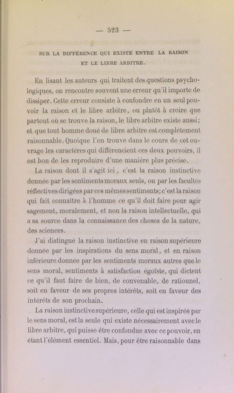 SUR LA DIFFÉRENCE Ql'I EXISTE ENTRE LA RAISON ET LE LIBRE ARBITRE. En lisant les auteurs qui traitent des questions psycho- logiques, on rencontre souvent une erreur qu'il importe de dissiper. Cette erreur consiste à confondre en un seul pou- voir la raison et le libre arbitre, ou plutôt à croire que partout où se trouve la raison, le libre arbitre existe aussi: et que tout homme doué de libre arbitre est complètement raisonnable. Quoique l’on trouve dans le cours de cet ou- vrage les caractères qui différencient ces deux pouvoirs, il est bon de les reproduire d'une manière plus précise. La raison dont il s'agit ici, c’est la raison instinctive donnée par les sentiments moraux seuls, ou par les facultés réflectives dirigées par ces mêmes sentiments; c’est la raison qui fait connaître h l’homme ce qu’il doit faire pour agir sagement, moralement, et non la raison intellectuelle, qui a sa source dans la connaissance des choses de la nature, des sciences. J’ai distingué la raison instinctive en raison supérieure donnée par les inspirations du sens moral, et en raison inférieure donnée par les sentiments moraux autres que le sens moral, sentiments à satisfaction égoïste, qui dictent ce qu'il faut faire de bien, de convenable, de rationnel, soit en faveur de ses propres intérêts, soit on faveur des intérêts de son prochain. La raison instinctive supérieure, celle qui est inspirée par le sens moral, est la seule qui existe nécessairement avecle libre arbitre, qui puisse être confondue avec ce pouvoir, en étant l'élément essentiel. Mais, pour être raisonnable dans