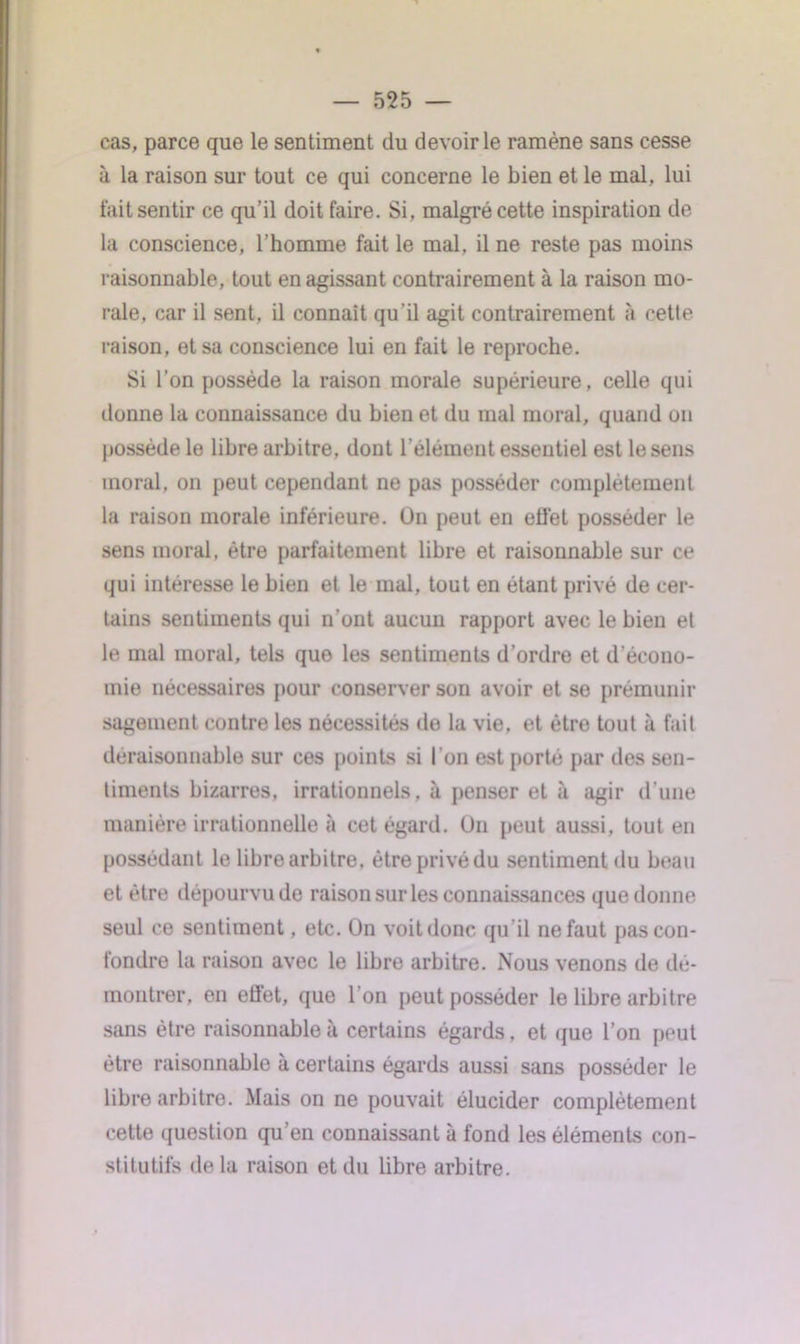 cas, parce que le sentiment du devoir le ramène sans cesse à la raison sur tout ce qui concerne le bien et le mal, lui fait sentir ce qu’il doit faire. Si, malgré cette inspiration de la conscience, l’homme fait le mal, il ne reste pas moins raisonnable, tout en agissant contrairement à la raison mo- rale, car il sent, il connaît qu'il agit contrairement à cette raison, et sa conscience lui en fait le reproche. Si l'on possède la raison morale supérieure, celle qui donne la connaissance du bien et du mal moral, quand on possède le libre arbitre, dont l’élément essentiel est le sens moral, on peut cependant ne pas posséder complètement la raison morale inférieure. Ün peut en effet posséder le sens moral, être parfaitement libre et raisonnable sur ce qui intéresse le bien et le mal, tout en étant privé de cer- tains sentiments qui n'ont aucun rapport avec le bien et le mal moral, tels que les sentiments d’ordre et d écono- mie nécessaires pour conserver son avoir et se prémunir sagement contre les nécessités de la vie, et être tout à fait déraisonnable sur ces points si l’on est porté par des sen- timents bizarres, irrationnels, à penser et à agir d’une manière irrationnelle à cet égard. Un peut aussi, tout en possédant le libre arbitre, être privé du sentiment du beau et être dépourvu de raison sur les connaissances que donne seul ce sentiment, etc. On voit donc qu il ne faut pas con- fondre la raison avec le libre arbitre. Nous venons de dé- montrer, en effet, que l'on peut posséder le libre arbitre sans être raisonnable à certains égards, et que l’on peut être raisonnable à certains égards aussi sans posséder le libre arbitre. Mais on ne pouvait élucider complètement cette question qu’en connaissant à fond les éléments con- stitutifs de la raison et du libre arbitre.