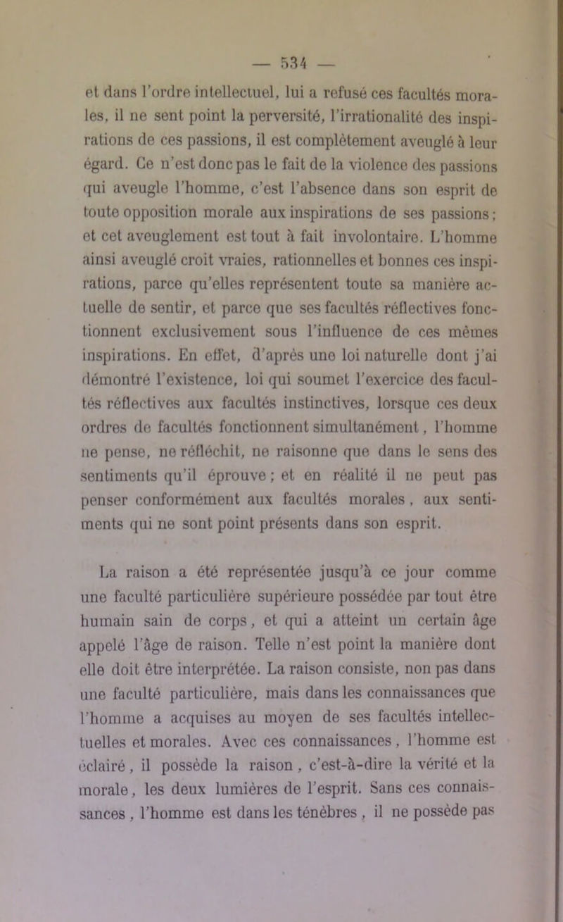 et dans l’ordre intellectuel, lui a refusé ces facultés mora- les, il ne sent point la perversité, l’irrationalité des inspi- rations de ces passions, il est complètement aveuglé à leur égard. Ce n’est donc pas le fait de la violence des passions qui aveugle l’homme, c’est l’absence dans son esprit de toute opposition morale aux inspirations de ses passions ; et cet aveuglement est tout à fait involontaire. L’homme ainsi aveuglé croit vraies, rationnelles et bonnes ces inspi- rations, parce qu’elles représentent toute sa manière ac- tuelle de sentir, et parce que ses facultés réflectives fonc- tionnent exclusivement sous l’influence do ces mêmes inspirations. En effet, d’après une loi naturelle dont j’ai démontré l’existence, loi qui soumet l’exercice des facul- tés réflectives aux facultés instinctives, lorsque ces deux ordres de facultés fonctionnent simultanément, l’homme ne pense, no réfléchit, ne raisonne que dans le sens des sentiments qu’il éprouve ; et en réalité il ne peut pas penser conformément aux facultés morales , aux senti- ments qui ne sont point présents dans son esprit. La raison a été représentée jusqu’à ce jour comme une faculté particulière supérieure possédée par tout être humain sain de corps, et qui a atteint un certain âge appelé l’âge de raison. Telle n’est point la manière dont elle doit être interprétée. La raison consiste, non pas dans une faculté particulière, mais dans les connaissances que l’homme a acquises au moyen de ses facultés intellec- tuelles et morales. Avec ces connaissances, l’homme est éclairé , il possède la raison , c’est-à-dire la vérité et la morale, les deux lumières de l’esprit. Sans ces connais- sances , l’homme est dans les ténèbres , il ne possède pas